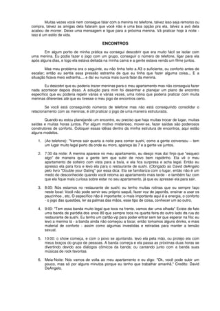 Muitas vezes você nem consegue falar com a menina no telefone, talvez isso seja remorso ou
compra, talvez as amigas dela falaram que você não é uma boa opção pra ela, talvez a avó dela
acabou de morrer. Deixe uma mensagem e ligue para a próxima menina. Vá praticar hoje à noite -
isso é um estilo de vida.
ENCONTROS
Em algum ponto de minha prática eu consegui descobrir que era muito fácil se isolar com
uma menina. Eu podia fazer o jogo com um grupo, conseguir o número de telefone, ligar para ela
após alguns dias, e logo ela estava deitada na minha cama e a gente estava vendo um filme juntos.
Mas meu problema era o seguinte, eu não tinha feito a A3 o suficiente, ou conforto antes de
escalar; então eu sentia essa pressão estranha de que eu tinha que fazer alguma coisa... E a
situação ficava meio estranha.... e daí eu nunca mais ouvia falar da menina.
Eu descobri que eu poderia trazer meninas para o meu apartamento mas não conseguia fazer
nada acontecer depois disso. A solução para mim foi desenhar e planejar um plano de encontro
específico que eu poderia repetir várias e várias vezes, uma rotina que poderia praticar com muita
meninas diferentes até que eu tivesse o meu jogo de encontros certo.
Se você está conseguindo números de telefone mas não está conseguindo consolidar o
relacionamento com as meninas, é útil praticar o jogo de uma maneira estruturada.
Quando eu estou planejando um encontro, eu preciso que haja muitas trocar de lugar, muitas
saídas e muitas horas juntos. Por algum motivo misterioso, mover-se, fazer saídas são poderosos
construtores de conforto. Coloquei essas idéias dentro da minha estrutura de encontros, aqui estão
alguns modelos.
1. (Ao telefone): "Vamos sair quarta a noite para comer sushi, como a gente conversou – tem
um lugar muito legal perto da onde eu moro, apareça às 7 e a gente vai juntos.
2. 7:30 da noite: A menina aparece no meu apartamento, eu desço mas daí finjo que "esqueci
algo" de maneira que a gente tem que subir de novo bem rapidinho. Ela vê o meu
apartamento de solteiro com vista para a baía, e ela fica surpresa e acha legal. Então eu
apresso ela para fora e levo ela para o restaurante de sushi. (Obrigado ao David deAngelo
pelo livro "Double your Dating" por essa dica: Ela se familiariza com o lugar, então não é um
medo do desconhecido quando você retoma ao apartamento mais tarde - e também faz com
que ela fique mais curiosa sobre estar no seu apartamento, já que eu apressei ela para sair.
3. 8:00: Nós estamos no restaurante de sushi; eu tenho muitas rotinas que eu sempre faço
neste local: Você não pode servir seu próprio saquê, fazer voz de japonês, ensinar a usar os
pauzinhos , etc. O específico não é importante; o mais importante aqui é a energia, o conforto
- o jogo das questões, ler as palmas das mãos, esse tipo de coisa, conhecer um ao outro.
4. 9:00: "Tem essa banda muito legal que toca na frente, vamos dar uma olhada" Existe de fato
uma banda de paródia dos anos 80 que sempre toca na quarta feira do outro lado da rua do
restaurante de sushi. Eu tenho um cartão vip para poder entrar sem ter que esperar na fila: eu
levo a menina lá - a banda ainda não começou a tocar, então tomamos alguns drinks, e mais
material de conforto - assim como algumas investidas e retiradas para manter a tensão
sexual.
5. 10:00: o show começa, e com o povo se ajuntando, levo ela pela mão, ou protejo ela com
meus braços do grupo de pessoas. A banda começa e ela passa as próximas duas horas se
divertindo devido aos diálogos cômicos da banda; ou cantando junto com a banda suas
músicas de rock favoritas
6. Meia-Noite: Nós vamos de volta ao meu apartamento e eu digo: "Ok, você pode subir um
pouco, mas só por alguns minutos porque eu tenho que trabalhar amanhã." Credito: David
DeAngelo.
 