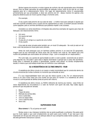 Muitos lugares de encontro e muitos lugares de conforto não são apropriados para intimidade
sexual. Para se poder aproveitar da oportunidade de sedução mútua, você vai ter que ter um lugar
especial para ter o relacionamento íntimo. Um lugar de relacionamento intimo é caracterizado
primeiramente por sua privacidade, e deve ser próximo de C3 - dessa maneira há apenas uma
pequena distância para se mover quando chega o momento certo.
Por exemplo:
O seu quarto está próximo de sua sala de estar - o melhor local para sedução é aquele que
você tem controle completo como o quarto de seu apartamento ou casa. Lá existem poucas variáveis
(como ligações, pais ou animais domésticos) que poderão impedir o seu sucesso.
Considere os vários benefícios e limitações dos próximos exemplos de lugares para fase de
Sedução e de relacionamento intimo
• Um carro
• Um quarto de hotel
• Um carro
• A casa de um amigo ou o quarto de uma mulher
• O seu quarto
Uma sala de estar privada pode também ser um local C3 adequado - Se você já está em tal
local, você não precisa se mover para outro cômodo.
Antes de você pressupor que um banheiro público próximo é um local de C3 apropriado,
imagine que se sua namorada de vários anos não vai transar com você lá, não espere que uma
mulher de qualidade que você acabou de conhecer o faça - (com a exceção de um xeque pastor.)
Por outro lado, se a janela de oportunidade se abrir e você a perder, raramente ela se abrem
uma segunda vez. Ela pode ir para casa e depois racionalizar o porquê que a coisa não aconteceu.
Então para o interesse de prática e aprendizado, quando você estiver na dúvida simplesmente
escale; e mesmo que você esteja errado isso vai melhorar a sua calibração.
S2 A RESISTÊNCIA DE ÚLTIMO MINUTO - RUM
A resistência de último minuto é um receio e medo incontrolável que foi construído dentro do
circuito emocional de muitas mulheres no momento que antecede ao sexo.
É a sua responsabilidade fazer com que ela relaxe quanto a ele. Ter um relacionamento
íntimo é um risco muito maior pra uma mulher do que para um homem. E a resistência de ultimo
minuto é a ultima parede de defesa antes do ponto sem retorno.
A resistência de último minuto, ou RUM é diferente de menina pra menina - esse limite vai
variar dependendo da circunstância e o valor do homem com quem ela está. Aqui estão alguns
pontos em que ela pode ser ativada:
• Beijar;
• Toque de seios;
• Retirada da camisa dela;
• Tirar o sutiã dela;
• Tirar as calças dela;
• Tirar a calcinha dela;
• Sexo oral.
SUPERANDO RUM
Dica número 1: "Eu só penso em você"
Muitas vezes o seu interesse romântico não se sente qualificado o suficiente. Ela pode sentir
que foi muito rápido e que você simplesmente vai partir para outra mulher. É por isso que é tão
importante em A3 que ela sinta que os esforços dela em sua companhia estão tendo sucesso, e que
ela está ganhando você pouco a pouco.
 