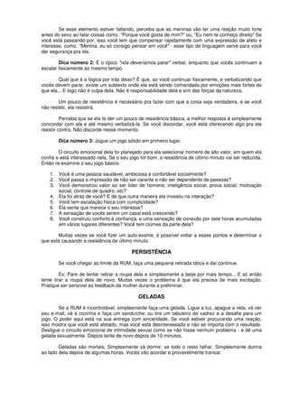 Se esse elemento estiver faltando, perceba que as meninas vão ter uma reação muito forte
antes do sexo ao falar coisas como: "Porque você gosta de mim?" ou, "Eu nem te conheço direito" Se
você está passando por, isso você tem que compensar rapidamente com uma expressão de afeto e
interesse, como: "Menina, eu só consigo pensar em você" - esse tipo de linguagem serve para você
dar segurança pra ela.
Dica número 2: É o típico "nós deveríamos parar" verbal, enquanto que vocês continuam a
escalar fisicamente ao mesmo tempo.
Qual que é a lógica por trás disso? É que, ao você continuar fisicamente, e verbalizando que
vocês devem parar, existe um subtexto onde ela está sendo comandada por emoções mais fortes do
que ela... E logo não é culpa dela. Não é responsabilidade dela e sim das forças da natureza.
Um pouco de resistência é necessário pra fazer com que a coisa seja verdadeira, e se você
não resistir, ela resistirá.
Perceba que se ela te der um pouco de resistência básica, a melhor resposta é simplesmente
concordar com ela e até mesmo verbalizá-la. Se você discordar, você está oferecendo algo pra ela
resistir contra. Não discorde nesse momento.
Dica número 3: Jogue um jogo sólido em primeiro lugar.
O circuito emocional dela foi planejado para ela selecionar homens de alto valor, em quem ela
confia e está interessado nela. Se o seu jogo for bom, a resistência de último minuto vai ser reduzida.
Então re-examine o seu jogo básico.
1. Você é uma pessoa saudável, ambiciosa e confortável socialmente?
2. Você passa a impressão de não ser carente e não ser dependente de pessoas?
3. Você demonstrou valor ao ser líder de homens; inteligência social; prova social; motivação
social, controle de quadro, etc?
4. Ela foi atrás de você? E de que outra maneira ela investiu na interação?
5. Você tem escalação física com cumplicidade?
6. Ela sente que merece o seu interesse?
7. A sensação de vocês serem um casal está crescendo?
8. Você construiu conforto e confiança, e uma sensação de conexão por sete horas acumuladas
em vários lugares diferentes? Você tem ciúmes da parte dela?
Muitas vezes se você fizer um auto-exame, é possível voltar a esses pontos e determinar o
que está causando a resistência de último minuto.
PERSISTÊNCIA
Se você chegar ao limite da RUM, faça uma pequena retirada tática e daí continue.
Ex: Pare de tentar retirar a roupa dela e simplesmente a beije por mais tempo... E só então
tente tirar a roupa dela de novo. Muitas vezes o problema é que ela precisa de mais excitação.
Pratique ser sensível ao feedback da mulher durante a preliminar.
GELADAS
Se a RUM é incontrolável, simplesmente faça uma gelada. Ligue a luz, apague a vela, vá ver
seu e-mail, vá à cozinha e faça um sanduíche; ou tire um tabuleiro de xadrez e a desafie para um
jogo. O poder aqui está na sua entrega com sinceridade. Se você estiver procurando uma reação,
isso mostra que você está afetado, mas você está desinteressado e não se importa com o resultado.
Desligue o circuito emocional de intimidade sexual como se não fosse nenhum problema - e dê uma
gelada sexualmente. Depois tente de novo depois de 10 minutos.
Geladas são mortais. Simplesmente vá dormir, se todo o resto falhar. Simplesmente durma
ao lado dela depois de algumas horas. Vocês vão acordar e provavelmente transar.
 