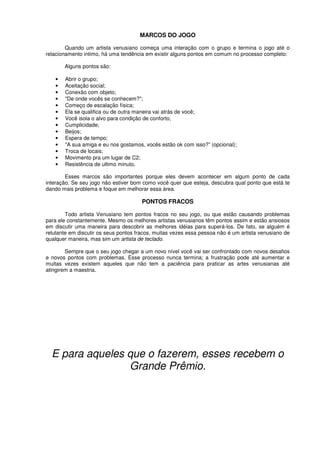 MARCOS DO JOGO
Quando um artista venusiano começa uma interação com o grupo e termina o jogo até o
relacionamento intimo, há uma tendência em existir alguns pontos em comum no processo completo:
Alguns pontos são:
• Abrir o grupo;
• Aceitação social;
• Conexão com objeto;
• "De onde vocês se conhecem?";
• Começo de escalação física;
• Ela se qualifica ou de outra maneira vai atrás de você;
• Você isola o alvo para condição de conforto;
• Cumplicidade;
• Beijos;
• Espera de tempo;
• "A sua amiga e eu nos gostamos, vocês estão ok com isso?” (opcional);
• Troca de locais;
• Movimento pra um lugar de C2;
• Resistência de ultimo minuto.
Esses marcos são importantes porque eles devem acontecer em algum ponto de cada
interação. Se seu jogo não estiver bom como você quer que esteja, descubra qual ponto que está te
dando mais problema e foque em melhorar essa área.
PONTOS FRACOS
Todo artista Venusiano tem pontos fracos no seu jogo, ou que estão causando problemas
para ele constantemente. Mesmo os melhores artistas venusianos têm pontos assim e estão ansiosos
em discutir uma maneira para descobrir as melhores idéias para superá-los. De fato, se alguém é
relutante em discutir os seus pontos fracos, muitas vezes essa pessoa não é um artista venusiano de
qualquer maneira, mas sim um artista de teclado.
Sempre que o seu jogo chegar a um novo nível você vai ser confrontado com novos desafios
e novos pontos com problemas. Esse processo nunca termina; a frustração pode até aumentar e
muitas vezes existem aqueles que não tem a paciência para praticar as artes venusianas até
atingirem a maestria.
E para aqueles que o fazerem, esses recebem o
Grande Prêmio.
 