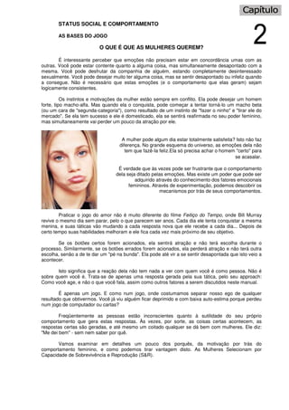 STATUS SOCIAL E COMPORTAMENTO
AS BASES DO JOGO
O QUE É QUE AS MULHERES QUEREM?
É interessante perceber que emoções não precisam estar em concordância umas com as
outras. Você pode estar contente quanto a alguma coisa, mas simultaneamente desapontado com a
mesma. Você pode desfrutar da companhia de alguém, estando completamente desinteressado
sexualmente. Você pode desejar muito ter alguma coisa, mas se sentir desapontado ou infeliz quando
a consegue. Não é necessário que estas emoções (e o comportamento que elas geram) sejam
logicamente consistentes.
Os instintos e motivações da mulher estão sempre em conflito. Ela pode desejar um homem
forte, tipo macho-alfa. Mas quando ela o conquista, pode começar a tentar torná-lo um macho beta
(ou um cara de "segunda-categoria"), como resultado de um instinto de "fazer o ninho" e "tirar ele do
mercado". Se ela tem sucesso e ele é domesticado, ela se sentirá reafirmada no seu poder feminino,
mas simultaneamente vai perder um pouco da atração por ele.
A mulher pode algum dia estar totalmente satisfeita? Isto não faz
diferença. No grande esquema do universo, as emoções dela não
tem que fazê-Ia feliz.Ela só precisa achar o homem "certo" para
se acasalar.
É verdade que às vezes pode ser frustrante que o comportamento
dela seja ditado pelas emoções. Mas existe um poder que pode ser
adquirido através do conhecimento dos fatores emocionais
femininos. Através de experimentação, podemos descobrir os
mecanismos por trás de seus comportamentos.
Praticar o jogo do amor não é muito diferente do filme Feitiço do Tempo, onde Bill Murray
revive o mesmo dia sem parar, pelo o que parecem ser anos. Cada dia ele tenta conquistar a mesma
menina, e suas táticas vão mudando a cada resposta nova que ele recebe a cada dia... Depois de
certo tempo suas habilidades melhoram e ele fica cada vez mais próximo de seu objetivo.
Se os botões certos forem acionados, ela sentirá atração e não terá escolha durante o
processo. Similarmente, se os botões errados forem acionados, ela perderá atração e não terá outra
escolha, senão a de te dar um "pé na bunda". Ela pode até vir a se sentir desapontada que isto veio a
acontecer.
Isto significa que a reação dela não tem nada a ver com quem você é como pessoa. Não é
sobre quem você é. Trata-se de apenas uma resposta gerada pela sua tática, pelo seu approach:
Como você age, e não o que você fala, assim como outros fatores a serem discutidos neste manual.
É apenas um jogo. E como num jogo, onde costumamos separar nosso ego de qualquer
resultado que obtivermos. Você já viu alguém ficar deprimido e com baixa auto-estima porque perdeu
num jogo de computador ou cartas?
Freqüentemente as pessoas estão inconscientes quanto à sutilidade do seu próprio
comportamento que gera estas respostas. Às vezes, por sorte, as coisas certas acontecem, as
respostas certas são geradas, e até mesmo um coitado qualquer se dá bem com mulheres. Ele diz:
"Me dei bem" - sem nem saber por quê.
Vamos examinar em detalhes um pouco dos porquês, da motivação por trás do
comportamento feminino, e como podemos tirar vantagem disto. As Mulheres Selecionam por
Capacidade de Sobrevivência e Reprodução (S&R).
 