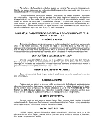 As mulheres não focam tanto em beleza quanto nós homens. Para a mulher, biologicamente
falando, ela procura segurança. As mulheres estão biologicamente programadas para favorecer a
capacidade de sobrevivência e reprodução.
Quando uma mulher observa dois homens, O circuito dela vai acessar o valor de Capacidade
de Sobrevivência e Reprodução mais alta de cada um e então ela percebe o resultado deste cálculo
emocionalmente, não se trata de nada racional ou consciente. Ela vai naturalmente se sentir mais
atraída ao homem de maior valor. O homem mais saudável, o homem mais inteligente, o homem
mais sociável, o mais estável financeiramente, o homem mais sexualmente pré-selecionado por
outras mulheres... Ela se sente atraída por estes homens porque estes podem prover maior chance
de sobrevivência para ela e para seus filhos. Faz parte da natureza.
QUAIS SÃO AS CARACTERÍSTICAS QUE PASSAM A IDÉIA DE QUALIDADES DE UM
HOMEM DE ALTO VALOR?
APARÊNCIA E ALTURA
Todos os outros fatores sendo os mesmos, as mulheres vão preferir geralmente homens mais
altos ou de melhor aparência. No entanto, se você se considera baixo ou feio isto não é
absolutamente uma desculpa para você sentir pena de si mesmo. Existem muitos artistas venusianos
que não são muito altos ou de boa aparência. Altura e aparência são fatores reais, e devem ser
levados em consideração mas não são essenciais. Estes fatores são os menos importantes no MM.
SER SAUDÁVEL E ESTAR SE EXERCITANDO
Embora seja possível comer errado, não ir à academia e ainda assim ficar com meninas,
homens que se exercitam são simplesmente mais atraentes para as mulheres. Isto realmente faz
diferença nos resultados às pessoas que não são sedentárias realmente aparentam estar melhor, e
passam uma energia mais positiva nas interações sociais.
HIGIENE E CUIDADOS COM APARÊNCIA
Estes são essenciais. Esteja limpo e cuide da aparência, e mantenha a sua boca limpa. Não
seja um cara sujo.
SABER SE ARRUMAR
Pessoas que não sabem se arrumar estão completamente desligadas de que suas roupas
são muito feias aos olhos das pessoas que sabem se arrumarem (a maioria delas mulheres). Vestir-
se mal também passa a impressão de falta de tato social, o que é uma Demonstração de Valor
Inferior (ou DVI). Qualquer pessoa que não esteja recebendo elogios constantes quanto a suas
roupas deveria conseguir a ajuda de um consultor de moda para resolver este problema.
SE SENTIR CONFORTÁVEL
Sempre é dito que você deve ter autoconfiança. Mas a verdade é que o estado emocional
mais adequado é o de conforto. Sua linguagem corporal deve refletir isto. Relaxe e ocupe seu espaço
de forma confortável. "Incline-se na poltrona" e sinta-se em casa.
SORRIR E SER DIVERTIDO
Homens que não transam normalmente não sorriem também. Tem muitos caras por ai que
não parecem ser felizes. Seja o cara que está se divertindo e que faz outras pessoas se divertirem.
Não leva você mesmo muito a sério.
 