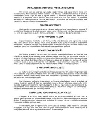 NÃO PARECER CARENTE NEM PRECISAR DE OUTROS
Um homem com alto valor de reprodução e sobrevivência está provavelmente muito bem
financeiramente. Provavelmente ele tem acesso à sexo. Ele está confortável em termos de saúde e
necessidades físicas. Logo ele não é alguém carente. É importante passar esta sensação de
abundância e realmente senti-Ia. Quando você quer muito ficar com uma menina, as mulheres
percebem isto e vão te classificar como de Valor Inferior - e mulheres não estão programadas para
transar com homens inferiores e desesperados.
PARECER INDIFERENTE
Continuando no mesmo padrão acima não seja reativo ou tente impressionar as pessoas. A
pessoa tentando aparecer é notada como de status inferior. Similarmente, não fique se desculpando,
não tente conseguir reações, ou ter atenção, validação ou compreensão das outras pessoas.
TER UM PROPÓSITO NA VIDA
Seja ambicioso e mantenha-se em forma. Tenha uma identidade forte e propósito na sua
vida. Tenha amigos e cuide do seu circulo social. Existem muitas outras maneiras de se transmitir
maior valor - através do seu jogo, linguagem corporal, suas pressuposições, estrutura interna, suas
interações sociais, etc. O resto deste curso vai descrever todos estes quesitos.
LIDANDO COM A REJEIÇÃO
Fisicamente, a rejeição não nos causa mal nenhum. Mas emocionalmente, ela pode ser uma
experiência horrível. Para entender o que acontece nestas situações, nós temos que entender o
ambiente primitivo tribal para o qual fomos programados. Num grupo tribal, existem poucas mulheres
na idade reprodutiva. Quando um homem chega numa delas, ele arrisca a ter rejeição... E se isto
acontecer, todas as outras mulheres vão ficar sabendo - o que vai diminuir o seu valor aos olhos
delas. Talvez ao ponto aonde nenhuma das outras mulheres venha a se interessar por ele.
ISTO SE CHAMA PRÉ-SELEÇÃO
As mulheres procuram por validação social nas suas escolhas. Um proponente pré-aprovado
é mais atraente. Enquanto o rejeitado é menos atraente. Outro falo que se relaciona com a ansiedade
de chegar na menina é o fato dela já poder estar com alguém, o que neste caso representa um risco
real e concreto para qualquer homem.
Por todas estas razões (e várias outras), os homens estão fadados a sentir ansiedade na
hora de chegar em alguém. É claro que a sociedade moderna deu um jeito neste problema. Se eu for
rejeitado, eu posso simplesmente ir para outra parte do bar, ou ir para alguma outra danceteria. Eu
provavelmente nunca mais verei aquelas pessoas de novo... Mas minhas emoções não sabem disso -
elas estão tentando fazer o que é melhor para mim.
ENTÃO: COMO PODEMOS EVITAR A REJEIÇÃO?
A resposta é: Você não pode. Não há solução em evitar ser vulnerável. Ao invés disso, a
solução é você aceitar a sua vulnerabilidade, aceitar a rejeição como algo que simplesmente faz parte
do jogo. É bom lembrar que a maior parte da ansiedade de chegar à menina é resultado de rejeições
imaginadas, e não de rejeições reais.
Eventualmente, com a experiência no campo você vai começar a ficar insensível à emoção
da rejeição. Num jogo onde você abre (abrir um grupo no método significa iniciar interação) seis a
sete grupos por noite, perder algumas vezes não faz muita diferença.
 