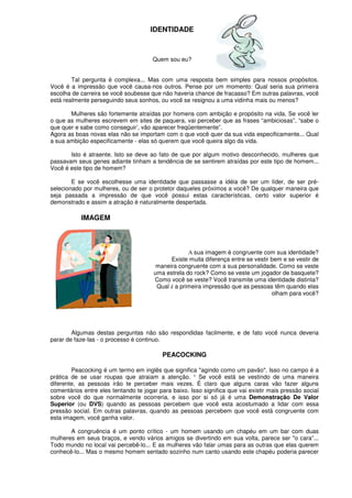 IDENTIDADE
Quem sou eu?
Tal pergunta é complexa... Mas com uma resposta bem simples para nossos propósitos.
Você é a impressão que você causa-nos outros. Pense por um momento: Qual seria sua primeira
escolha de carreira se você soubesse que não haveria chance de fracasso? Em outras palavras, você
está realmente perseguindo seus sonhos, ou você se resignou a uma vidinha mais ou menos?
Mulheres são fortemente atraídas por homens com ambição e propósito na vida. Se você ler
o que as mulheres escrevem em sites de paquera, vai perceber que as frases “ambiciosas”, “sabe o
que quer e sabe como conseguir’, vão aparecer freqüentemente”.
Agora as boas novas elas não se importam com o que você quer da sua vida especificamente... Qual
a sua ambição especificamente - elas só querem que você queira algo da vida.
Isto é atraente. Isto se deve ao fato de que por algum motivo desconhecido, mulheres que
passavam seus genes adiante tinham a tendência de se sentirem atraídas por este tipo de homem...
Você é este tipo de homem?
E se você escolhesse uma identidade que passasse a idéia de ser um líder, de ser pré-
selecionado por mulheres, ou de ser o protetor daqueles próximos a você? De qualquer maneira que
seja passada a impressão de que você possui estas características, certo valor superior é
demonstrado e assim a atração é naturalmente despertada.
IMAGEM
A sua imagem é congruente com sua identidade?
Existe muita diferença entre se vestir bem e se vestir de
maneira congruente com a sua personalidade. Como se veste
uma estrela do rock? Como se veste um jogador de basquete?
Como você se veste? Você transmite uma identidade distinta?
Qual é a primeira impressão que as pessoas têm quando elas
olham para você?
Algumas destas perguntas não são respondidas facilmente, e de fato você nunca deveria
parar de faze-Ias - o processo é continuo.
PEACOCKING
Peacocking é um termo em inglês que significa "agindo como um pavão". Isso no campo é a
prática de se usar roupas que atraiam a atenção. ¹ Se você está se vestindo de uma maneira
diferente, as pessoas irão te perceber mais vezes. É claro que alguns caras vão fazer alguns
comentários entre eles tentando te jogar para baixo. Isso significa que vai existir mais pressão social
sobre você do que normalmente ocorreria, e isso por si só já é uma Demonstração De Valor
Superior (ou DVS) quando as pessoas percebem que você esta acostumado a lidar com essa
pressão social. Em outras palavras, quando as pessoas percebem que você está congruente com
esta imagem, você ganha valor.
A congruência é um ponto crítico - um homem usando um chapéu em um bar com duas
mulheres em seus braços, e vendo vários amigos se divertindo em sua volta, parece ser "o cara”...
Todo mundo no local vai percebê-lo... E as mulheres vão falar umas para as outras que elas querem
conhecê-lo... Mas o mesmo homem sentado sozinho num canto usando este chapéu poderia parecer
 