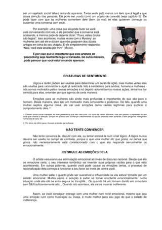 ser um rejeitado social talvez tentando aparecer. Tente vestir pelo menos um item que é legal e que
atraia atenção das pessoas. Ele pode ser usado como um objeto de conexão (veja capítulo 5). Ele
pode fazer com que as mulheres comentem dele (bem ou mal) se elas quiserem começar ou
sustentar uma conversa com você.
Por exemplo: uma coisa que ela pode fazer se você
está conversando com ela, e ela perceber que a conversa está
acabando, a menina pode de repente dizer: "Puxa, estes óculos
são legais". Isso aconteceu muitas vezes com o Mystery: as
mulheres iam até ele e diziam que não gostavam dos óculos
antigos em cima do seu chapéu. E ele simplesmente respondia:
"Não, você esta atraída por mim” (Moxie).
É por isso que é importante que este artefato de
peacocking seja realmente legal e transado. De outra maneira,
pode parecer que você está tentando aparecer.
CRIATURAS DE SENTIMENTO
Lógica e razão podem ser usadas para determinar um curso de ação, mas muitas vezes elas
são usadas para racionalizar a ação já realizada. Isto é verdadeiro para ambos, homens e mulheres -
nós somos motivados pelas nossas emoções e só depois racionalizamos nossas ações, tentamos dar
sentido para elas, entender por que agimos de certa maneira.
Emoções para as mulheres são ainda mais profundas e importantes do que são para o
homem. Desta maneira, elas são um motivador mais consistente e poderoso. De fato, quando uma
mulher explica alguma coisa, ela vai usar emoções como razões legítimas para explicar o
comportamento dela. ²
1- Existem ainda outras maneiras de fazer peaeoeking que são mais sutis. Um corte de cabelo diferente, mas sem passar a impressão de que
você quer chamar a atenção. Dançar em público com confiança e desinteresse no que as pessoas estão achando. Fazer perguntas inteligentes
numa sala de aula, etc.
2- Por isto é tão difícil para o homem entender as mulheres.
NÃO TENTE CONVENCER
Não tente convence-Ia, discutir com ela, ou tentar entretê-Ia num nível lógico. A lógica nunca
deveria ser usada no campo de combate, porque o que uma mulher diz que gosta, ou pensa que
gosta, não necessariamente está correlacionado com o que ela responde sexualmente ou
emocionalmente.
ESTIMULE AS EMOÇÕES DELA
O artista venusiano usa estimulação emocional ao invés de discurso racional. Desde que ela
se emocione certa, o seu interesse romântico vai inventar suas próprias razões para o que está
acontecendo. Em outras palavras, quando você pode causar as emoções certas, o processo de
racionalização dela começa a funcionar a seu favor ao invés de contra você.
Uma mulher sabe o quanto pode ser suscetível e influenciada se ela estiver tomada por um
estado emocional. Muitas vezes a solução é evitar se tornar envolvida emocionalmente, numa
situação onde ela não se sinta segura ou tranqüila... Ou quando há um homem dando em cima dela
sem S&R suficientemente alto... Quando isto acontece, ela vai se mostrar indiferente.
Assim, se você conseguir interagir com uma mulher num nível emocional, mesmo que seja
uma emoção ruim como frustração ou inveja, é muito melhor para seu jogo do que o estado de
indiferença.
 
