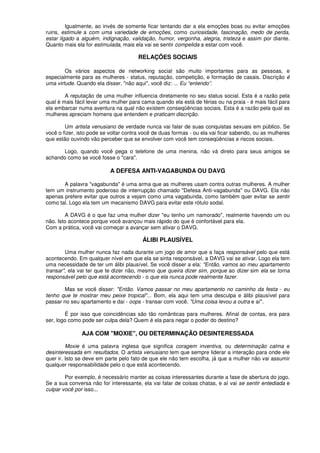 Igualmente, ao invés de somente ficar tentando dar a ela emoções boas ou evitar emoções
ruins, estimule a com uma variedade de emoções, como curiosidade, fascinação, medo de perda,
estar ligado a alguém, indignação, validação, humor, vergonha, alegria, tristeza e assim por diante.
Quanto mais ela for estimulada, mais ela vai se sentir compelida a estar com você.
RELAÇÕES SOCIAIS
Os vários aspectos de networking social são muito importantes para as pessoas, e
especialmente para as mulheres - status, reputação, competição, e formação de casais. Discrição é
uma virtude. Quando ela disser, "não aqui", você diz: ... Eu “entendo”.
A reputação de uma mulher influencia diretamente no seu status social. Esta é a razão pela
qual é mais fácil levar uma mulher para cama quando ela está de férias ou na praia - é mais fácil para
ela embarcar numa aventura na qual não existem conseqüências sociais. Esta é a razão pela qual as
mulheres apreciam homens que entendem e praticam discrição.
Um artista venusiano de verdade nunca vai falar de suas conquistas sexuais em público. Se
você o fizer, isto pode se voltar contra você de duas formas - ou ela vai ficar sabendo, ou as mulheres
que estão ouvindo vão perceber que se envolver com você tem conseqüências e riscos sociais.
Logo, quando você pega o telefone de uma menina, não vá direto para seus amigos se
achando como se você fosse o "cara".
A DEFESA ANTI-VAGABUNDA OU DAVG
A palavra "vagabunda" é uma arma que as mulheres usam contra outras mulheres. A mulher
tem um instrumento poderoso de interrupção chamado "Defesa Anti-vagabunda" ou DAVG. Ela não
apenas prefere evitar que outros a vejam como uma vagabunda, como também quer evitar se sentir
como tal. Logo ela tem um mecanismo DAVG para evitar este rótulo sodal.
A DAVG é o que faz uma mulher dizer "eu tenho um namorado", realmente havendo um ou
não. Isto acontece porque você avançou mais rápido do que é confortável para ela.
Com a prática, você vai começar a avançar sem ativar o DAVG.
ÁLIBI PLAUSÍVEL
Uma mulher nunca faz nada durante um jogo de amor que a faça responsável pelo que está
acontecendo. Em qualquer nível em que ela se sinta responsável, a DAVG vai se ativar. Logo ela tem
uma necessidade de ter um álibi plausível. Se você disser a ela: "Então, vamos ao meu apartamento
transar", ela vai ter que te dizer não, mesmo que queira dizer sim, porque ao dizer sim ela se torna
responsável pelo que está acontecendo - o que ela nunca pode realmente fazer.
Mas se você disser: "Então. Vamos passar no meu apartamento no caminho da festa - eu
tenho que te mostrar meu peixe tropical"... Bom, ela aqui tem uma desculpa e álibi plausível para
passar no seu apartamento e dai - oops - transar com você. "Uma coisa levou a outra e aí".
É por isso que coincidências são tão românticas para mulheres. Afinal de contas, era para
ser, logo como pode ser culpa dela? Quem é ela para negar o poder do destino?
AJA COM "MOXIE", OU DETERMINAÇÃO DESINTERESSADA
Moxie é uma palavra inglesa que significa coragem inventiva, ou determinação calma e
desinteressada em resultados. O artista venusiano tem que sempre liderar a interação para onde ele
quer ir. Isto se deve em parte pelo fato de que ele não tem escolha, já que a mulher não vai assumir
qualquer responsabilidade pelo o que está acontecendo.
Por exemplo, é necessário manter as coisas interessantes durante a fase de abertura do jogo.
Se a sua conversa não for interessante, ela vai falar de coisas chatas, e aí vai se sentir entediada e
culpar você por isso...
 