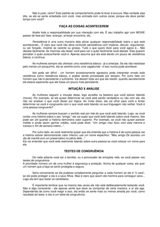 Não é justo, certo? Este padrão de comportamento pode te levar à loucura. Mas verdade seja
dita, se ela se sente entediada com você, mas animada com outros caras, porque ela deve perder
tempo com você?
FAÇA AS COISAS ACONTECEREM
Aceite toda a responsabilidade por sua interação com ela. É seu trabalho agir com MOXIE
passar de fase por fase, avançar, arranjar encontros, etc.
Persistência é uma outra maneira dela aliviar qualquer responsabilidade sobre o que está
acontecendo... É claro que você não deve confundir persistência com implorar, discutir, argumentar,
ou ser forçado, mostrar se carente ou grosso. Tudo o que quero dizer para você agora é... Não
desista facilmente. As meninas vão testar você para ver o quão facilmente você desiste. Elas querem
perceber o quão autoconfiante você é. Apenas assuma que ela está dando um pouco de resistência
básica, e continue.
As mulheres sempre vão oferecer uma resistência básica - já a antecipe. Se ela não resistisse
pelo menos um pouquinho, ela se sentiria como uma vagabunda - e isso nunca pode acontecer.
Isto pode ser difícil - um homem excessivamente agressivo pode interpretar errado toda
resistência como resistência básica, e acabar sendo processado por estupro. Por outro lado um
homem que não é persistente o suficiente. Vai desistir toda vez que ela resistir, quando secretamente
ela estava esperando que ele fosse um pouco mais persistente.
INTUIÇÃO X ANÁLISE
As mulheres seguem a intuição delas, logo acredite na besteira que você estiver falando
(moxie). Por exemplo, se ela quiser determinar se você está sendo verdadeiro ou não com ela, ela
não vai analisar o que você disser por lógica. Ao invés disso, ela vai olhar para você e tentar
determinar se você é congruente com o que você está falando na sua linguagem não verbal. Você é
uma pessoa congruente?
As mulheres sempre buscam o sentido real por trás do que você está falando. Logo. se você
contar uma história sobre o seu "amigo," ela vai supor que você está falando sobre você mesmo. Isto
pode ser útil quando a história demonstra valor superior. Por exemplo, se você não quiser parecer
metido e ainda assim ganhar crédito, você pode dizer: “Um amigo meu ficou com esta menina e
transou o fim de semana inteiro...”.
Por outro lado, se você realmente quiser que ela entenda que a história é de outra pessoa (se
a história estiver demonstrando valor inferior) use um nome especifico: "Meu amigo Zé acordou um
dia de manhã com um preservativo no pênis dele...”.
Ela vai entender que você está realmente falando sobre outra pessoa se você colocar um nome para
ela.
TESTES DE CONGRUÊNCIA
De nada adianta você ser o bonitão, ou o provocador de emoções nela, se você passar nos
testes de congruência.
A prioridade número um de uma mulher é segurança e proteção. Acima de qualquer coisa, ela quer
um homem que a faça se sentir protegida e segura.
Seria conveniente se ela pudesse simplesmente perguntar a cada homem se ele é "o cara",
se ele pode proteger a ela e a seus filhos. Mas é claro que assim ele mentiria para conseguir sexo...
Logo ela tem que testar os candidatos.
É importante lembrar que na maioria das vezes ela não está deliberadamente testando você.
Não é algo consciente - ela apenas sente que deve se comportar de certa maneira, e aí ela age.
Dependendo de como você reagir a isso, ela então se sente mais ou menos atraída por você, como
resultado do teste; e isto é um teste de congruência.
 
