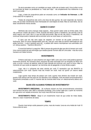 Se ela te perceber como um candidato ao cargo, então ela vai testar você. Uma mulher nunca
se incomoda de testar os perdedores ou "mala sem alça" - ela simplesmente fica indiferente e sai
assim que puder.
Logo, o teste de congruência pode ser encarado como um Indicador de Interesse, ou IDI
(mais sobre IDI no capitulo 4).
Testes de congruência são como uma faca de dois gumes. Se você responder da maneira
certa, ela vai estar visivelmente mais interessada em você depois do teste. Mas se você falhar, ela vai
estar visivelmente menos atraída.
QUEM É O CARA?
Mulheres são como crianças neste aspecto... Elas querem saber onde os limites estão. Elas
vão continuar a testar até achar o limite. Quando ela testa e sente a resistência, isto permite a ela se
sentir segura com você. Isto é o que ela está procurando. Mas se ela não sentir a resistência, vai
continuar empurrando e testando até te controlar como se você fosse um cachorrinho...
E claro que ela não será capaz de respeitar um homem se ela puder controlá-lo tão
facilmente. Será um pouco desapontador para ela, mas por outro lado se sentirá reafirmada em seu
poder feminino - o que é gostoso para ela - e poderá até mesmo recompensar sua submissão com
um reforço positivo - “Cachorro Bonzinho”. ''
A moral da história é a seguinte: Não é porque ela gosta de algo que ela irá transar com você.
Uma menina gosta da auto-afirmação que recebe quando homens dão em cima dela - mas ela nunca
transará com estes homens.
INVESTIMENTO
Embora você seja um cara atraente com algum S&R, outro cara como você poderia aparecer
facilmente amanhã. No momento atual, enquanto ela está intoxicada com as emoções do flerte com
você, e te dá o número do telefone, pode ter toda intenção de continuar com você no futuro. Mas no
momento em que vocês se separam, as memórias vão se apagando e novos flertes surgem.
Logo, não é o suficiente ela estar atraída por você. É necessário que ela INVISTA no
relacionamento com você. Quanto mais ela investir em você, mais vai querer um retorno deste
investimento.
Logo quanto mais tempo ela passar com você, quanto mais dinheiro ela investir em você,
quanto mais esforço ela fizer para ter sua atenção e sua validação, mais ela estará emocionalmente e
fisicamente conectada a você. E maiores são as chances dela iniciar um relacionamento afetivo com
você.
QUAIS SÃO ALGUMAS FORMAS DE INVESTIMENTO?
INVESTIMENTO EMOCIONAL - As mulheres relutam em ficar emocionalmente vulneráveis
com homens de baixo valor S&R e intenções duvidosas. Uma mulher sabe que, a partir do momento
em que entra num estado emocional, fica muito mais difícil sair da situação.
INVESTIMENTO FÍSICO - Beijar é um investimento maior do que andar de mãos dadas.
Sexo é o maior investimento de todos.
TEMPO
Quanto mais tempo vocês passarem juntos, mais ela investe. Leva-se uma média de 4 até 10
horas antes do sexo.
 