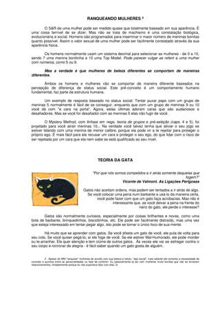 RANQUEANDO MULHERES ³
O S&R de uma mulher pode ser medido quase que totalmente baseado em sua aparência. É
uma coisa terrível de se dizer. Mas não se trata de machismo é uma constatação biológica,
evolucionária e social. Homens são programados para inseminar o maior número de meninas bonitas
quanto possível. Assim o valor sexual de uma mulher pode ser facilmente constatado através da sua
aparência física.
Os homens normalmente usam um sistema decimal para selecionar as mulheres - de 0 a 10,
sendo 7 uma menina bonitinha e 10 uma Top Model. Pode parecer vulgar se referir a uma mulher
com números, como 5 ou 9.
Mas a verdade é que mulheres de beleza diferentes se comportam de maneiras
diferentes.
Ambos os homens e mulheres vão se comportar de maneira diferente baseados na
percepção de diferença de status social. Este pré-conceito é um comportamento humano
fundamental, faz parte da estrutura humana.
Um exemplo de resposta baseado no status social: Tentar puxar papo com um grupo de
meninas 5 normalmente é fácil de se conseguir, enquanto que com um grupo de meninas 9 ou 10
você dá com "a cara na porta". Agora, estas últimas adoram caras que são audaciosos e
desafiadores. Mas se você for desafiador com as meninas 5 elas irão fugir de você.
O Mystery Method, com ênfase em negs, teoria de grupos e pré-seleção (caps. 4 e 5), foi
projetado para você atrair meninas 10... Na verdade você talvez tenha que aliviar o seu jogo se
estiver lidando com uma menina de menor calibre, porque ela pode vir a te rejeitar para proteger o
próprio ego. É mais fácil para ela recusar um cara e proteger o seu ego, do que lidar com o risco de
ser rejeitada por um cara que ela nem sabe se está qualificado ao seu nível.
TEORIA DA GATA
"Por que nós somos compelidos a ir atrás somente daquelas que
fogem?”
Viconte de Valmont. As Ligações Perigosas
Gatos não aceitam ordens, mas podem ser tentados a ir atrás de algo.
Se você colocar uma pena num barbante e usá-lo da maneira certa,
você pode fazer com que um gato faça acrobacias. Mas não é
interessante que, se você deixar a pena na frente do
nariz do gato, ele perde o interesse?
Gatos são normalmente curiosos, especialmente por coisas brilhantes e novas, como uma
bola de barbante, brinquedinhos, biscoitinhos, etc. Ele pode ser facilmente distraído, mas uma vez
que esteja interessado em tentar pegar algo, isto pode se tornar o único foco de sua mente.
Há muito que se aprender com gatos. Se você afasta um gato de você, ele pula de volta para
seu colo. Se você quiser pegá-lo, aí ele foge de você. Se ele estiver Mal-Humorado, ele pode morder
ou te arranhar. Ele quer atenção e tem ciúme de outros gatos. Às vezes ele vai se esfregar contra o
seu corpo e ronronar de alegria - é fácil saber quando um gato gosta de alguém.
3 - Apesar do MM "ranquear" mulheres de acordo com sua beleza e talvez, "ego social", mais adiante ele comenta a necessidade de
conexão e química entre as personalidades na fase de conforto'- Eu pessoalmente já saí com mulheres muito bonitas que não se tornaram
relacionamentos, simplesmente porque eu não suportava falar com elas. G.
 