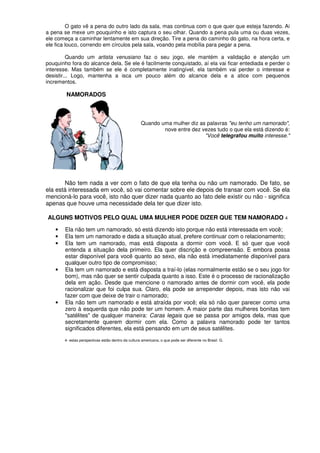 O gato vê a pena do outro lado da sala, mas continua com o que quer que esteja fazendo. Ai
a pena se mexe um pouquinho e isto captura o seu olhar. Quando a pena pula uma ou duas vezes,
ele começa a caminhar lentamente em sua direção. Tire a pena do caminho do gato, na hora certa, e
ele fica louco, correndo em círculos pela sala, voando pela mobília para pegar a pena.
Quando um artista venusiano faz o seu jogo, ele mantém a validação e atenção um
pouquinho fora do alcance dela. Se ele é facilmente conquistado, aí ela vai ficar entediada e perder o
interesse. Mas também se ele é completamente inatingível, ela também vai perder o interesse e
desistir... Logo, mantenha a isca um pouco além do alcance dela e a atice com pequenos
incrementos.
NAMORADOS
Quando uma mulher diz as palavras "eu tenho um namorado",
nove entre dez vezes tudo o que ela está dizendo é:
"Você telegrafou muito interesse."
Não tem nada a ver com o fato de que ela tenha ou não um namorado. De fato, se
ela está interessada em você, só vai comentar sobre ele depois de transar com você. Se ela
mencioná-lo para você, isto não quer dizer nada quanto ao fato dele existir ou não - significa
apenas que houve uma necessidade dela ter que dizer isto.
ALGUNS MOTIVOS PELO QUAL UMA MULHER PODE DIZER QUE TEM NAMORADO 4
• Ela não tem um namorado, só está dizendo isto porque não está interessada em você;
• Ela tem um namorado e dada a situação atual, prefere continuar com o relacionamento;
• Ela tem um namorado, mas está disposta a dormir com você. E só quer que você
entenda a situação dela primeiro. Ela quer discrição e compreensão. E embora possa
estar disponível para você quanto ao sexo, ela não está imediatamente disponível para
qualquer outro tipo de compromisso;
• Ela tem um namorado e está disposta a traí-lo (elas normalmente estão se o seu jogo for
bom), mas não quer se sentir culpada quanto a isso. Este é o processo de racionalização
dela em ação. Desde que mencione o namorado antes de dormir com você, ela pode
racionalizar que foi culpa sua. Claro, ela pode se arrepender depois, mas isto não vai
fazer com que deixe de trair o namorado;
• Ela não tem um namorado e está atraída por você; ela só não quer parecer como uma
zero à esquerda que não pode ter um homem. A maior parte das mulheres bonitas tem
"satélites" de qualquer maneira: Caras legais que se passa por amigos dela, mas que
secretamente querem dormir com ela. Como a palavra namorado pode ter tantos
significados diferentes, ela está pensando em um de seus satélites.
4- estas perspectivas estão dentro da cultura americana, o que pode ser diferente no Brasil. G.
 