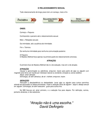 O RELACIONAMENTO SEXUAL
Todo relacionamento de longo prazo tem um começo, meio e fim.
ONDE:
Começo = Paquera
Conhecendo o parceiro até o relacionamento sexual.
Meio = Relações sexuais
Da intimidade, até a ausência de intimidade.
Fim = Término
De nenhuma intimidade para nenhuma comunicação posterior.
A Paquera
O Mystery Method foca apenas na primeira parte do relacionamento amoroso.
ATRAÇÃO
O primeiro foco do Mystery Method não é o de sedução, mas sim o de atração.
ATRAÇÃO
Causar a aproximação ou aderência, empurrar, trazer para perto de algo ou alguém (um
magneto atrai ferro) ser trazido por interesse natural ou excitante, emoção ou senso estético.
Atiçar: atrair atenção
Etimologia, do latin attractus, de at + trahere, empurrar, trazer.
SEDUÇÃO
Persuadir a desobediência ou deslealdade. Levar algo ou alguém para outros caminhos
através de persuasão ou falsas promessas. Fazer a sedução física de alguém - atiçar o desejo sexual
em alguém. Etimologia, do latim seducere - guiar para outros fins.
No MM foca-se em atrair primeiro, e a sedução fica para depois. Por definição, somos,
portanto atratores, e não sedutores.
"Atração não é uma escolha."
David DeÂngelo
 