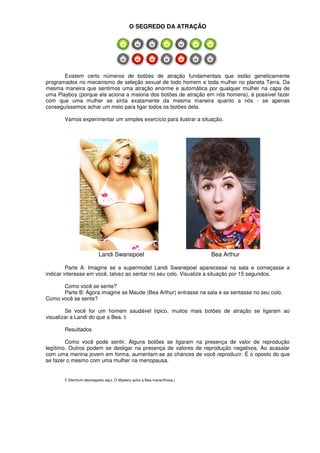 O SEGREDO DA ATRAÇÃO
Existem certo números de botões de atração fundamentais que estão geneticamente
programados no mecanismo de seleção sexual de todo homem e toda mulher no planeta Terra. Da
mesma maneira que sentimos uma atração enorme e automática por qualquer mulher na capa de
uma Playboy (porque ela aciona a maioria dos botões de atração em nós homens), é possível fazer
com que uma mulher se sinta exatamente da mesma maneira quanto a nós - se apenas
conseguíssemos achar um meio para ligar todos os botões dela.
Vamos experimentar um simples exercício para ilustrar a situação.
Landi Swanepoel Bea Arthur
Parte A: Imagine se a supermodel Landi Swanepoel aparecesse na sala e começasse a
indicar interesse em você, talvez ao sentar no seu colo. Visualize a situação por 15 segundos.
Como você se sente?
Parte B: Agora imagine se Maude (Bea Arthur) entrasse na sala e se sentasse no seu colo.
Como você se sente?
Se você for um homem saudável típico, muitos mais botões de atração se ligaram ao
visualizar a Landi do que a Bea. 5
Resultados
Como você pode sentir. Alguns botões se ligaram na presença de valor de reprodução
legítimo. Outros podem se desligar na presença de valores de reprodução negativos. Ao acasalar
com uma menina jovem em forma, aumentam-se as chances de você reproduzir. É o oposto do que
se fazer o mesmo com uma mulher na menopausa.
5 (Nenhum desrespeito aqui. O Mystery acha a Bea maravilhosa.)
 