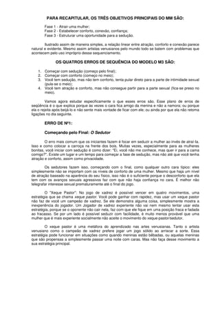 PARA RECAPITULAR, OS TRÊS OBJETIVOS PRINCIPAIS DO MM SÃO:
Fase 1 - Atrair uma mulher;
Fase 2 - Estabelecer conforto, conexão, confiança;
Fase 3 - Estruturar uma oportunidade para a sedução.
Ilustrado assim de maneira simples, a relação linear entre atração, conforto e conexão parece
natural e evidente. Mesmo assim artistas venusianos pelo mundo todo se batem com problemas que
acontecem pelo uso impróprio desse sequenciamento.
OS QUATROS ERROS DE SEQUÊNCIA DO MODELO M3 SÃO:
1. Começar com sedução (começo pelo final);
2. Começar com conforto (começo no meio);
3. Você tem sedução, mas não tem conforto, tenta pular direto para a parte de intimidade sexual
(pula-se o meio);
4. Você tem atração e conforto, mas não consegue partir para a parte sexual (fica-se preso no
meio).
Vamos agora estudar especificamente o que esses erros são. Esse plano de erros de
seqüência é o que explica porque às vezes o cara fica amigo da menina e não a namora; ou porque
ela o rejeita após beijá-lo e não sente mais vontade de ficar com ele; ou ainda por que ela não retoma
ligações no dia seguinte.
ERRO DE Nº1:
Começando pelo Final: O Sedutor
O erro mais comum que os iniciantes fazem é focar em seduzir a mulher ao invés de atraí-Ia.
Isso e como colocar a carroça na frente dos bois. Muitas vezes, especialmente para as mulheres
bonitas, você iniciar com sedução é como dizer: "Ei, você não me conhece, mas quer ir para a cama
comigo?". Existe um lugar e um tempo para começar a fase de sedução, mas não até que você tenha
atração e conforto, assim como privacidade.
Os sedutores fazem isso, começando com o final, como qualquer outro cara típico: eles
simplesmente não se importam com os níveis de conforto de uma mulher. Mesmo que haja um nível
de atração baseado na aparência do seu físico, isso não é o suficiente porque o desconforto que ela
tem com os avanços sexuais agressivos faz com que não haja confiança no cara. É melhor não
telegrafar interesse sexual prematuramente até o final do jogo.
O "Xeque Pastor": No jogo de xadrez é possível vencer em quatro movimentos, uma
estratégia que se chama xeque pastor. Você pode ganhar com rapidez, mas usar um xeque pastor
não faz de você um campeão de xadrez. Se ele demonstra alguma coisa, simplesmente mostra a
inexperiência do jogador. Um Jogador de xadrez experiente não vai nem mesmo tentar usar esta
estratégia, porque se o oponente não cair nela, faz com que ele fique em uma posição fraca e fadada
ao fracasso. Se por um lado é possível seduzir com facilidade, é muito menos provável que uma
mulher que é mais experiente socialmente não aceite o movimento do xeque-pastor/sedutor.
O xeque pastor é uma metáfora do aprendizado nas artes venusianas. Tanto o artista
venusiano como o campeão de xadrez prefere jogar um jogo sólido ao arriscar a sorte. Essa
estratégia pode funcionar em situações como quando meninas estão bêbadas, ou aquelas meninas
que são propensas a simplesmente passar uma noite com caras. Mas não faça desse movimento a
sua estratégia principal.
 