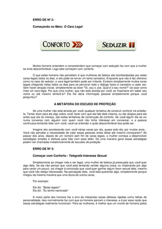 ERRO DE Nº 2:
Começando no Meio: O Cara Legal
Muitos homens entendem e compreendem que começar com sedução faz com que a mulher
se sinta desconfortável. Logo eles começam com conforto.
O que estes homens não percebem é que mulheres de beleza são bombardeadas por estes
caras legais todos os dias, e isto pode se tornar um tanto cansativo. Enquanto que não é tão ofensivo
como no caso do sedutor, o cara legal também pode ser irritante. Existem simplesmente muitos caras
legais chegando nelas todos os dias para se percorrer todo o diálogo típico e cansativo a cada vez.
Sem haver atração inicial, simplesmente ao dizer "Oi, sou o Joe. Qual é o seu nome?" vai soar como
mais um cara legal. Por que uma mulher, que não está atraída por você, se importaria em saber seu
nome ou até mesmo lembrá-lo? Ela lhe daria informação pessoal simplesmente porque você
perguntou?
A METÁFORA DO ESCUDO DE PROTEÇÃO
Se uma mulher não está atraída por você, qualquer tentativa de construir conforto irá entedia-
Ia. Tentar dizer para ela algo sobre você, fazer com que ela fale dela mesma, ou dar elogios para ela
antes que ela os mereça, são todas tentativas de construção de conforto. Se você algum dia se viu
numa conversa com alguém com quem você não tinha interesse em conversar, e a pessoa
continuava tentando falar com você, você vai entender o quão desconfortável isso pode ser.
Imagine isto acontecendo com você várias vezes por dia, quase todo dia, por muitos anos...
Você não percebe a necessidade de calar essas pessoas antes delas até mesmo começarem? Ao
passar dos anos, depois de um número sem fim de caras legais, a mulher começa a desenvolver
estratégias simples e efetivas para lidar com esse tédio. De uma maneira geral essas estratégias
podem ser chamadas metaforicamente de escudos de proteção.
ERRO DE Nº 3:
Começar com Conforto - Telegrafa Interesse Sexual
Simplesmente ao chegar nela e ser legal, uma mulher de beleza já pressupõe que você quer
algo dela. Se ela não pensar que você está tentando vender alguma coisa, ou implorando por algo
para variar um pouco, vai chegar à conclusão que você quer ganhar algum favor sexual dela, mesmo
que você não esteja interessado. Na percepção dela, você está querendo algo, simplesmente porque
chegou da mesma maneira que uma dúzia de outros caras.
Por exemplo:
Ele diz: "Botas legais!"
Ela diz: "Eu tenho namorado”
A maior parte dos homens faz o erro de interpretar essas defesas rápidas como falhas de
personalidade. Isso normalmente faz com que os homens percam o interesse, e é por essa razão que
essas estratégias realmente funcionam. Para as mulheres, é melhor que um monte de homens pelos
 