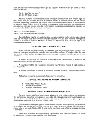 quais ela não sente nenhuma atração pense que ela seja uma mulher rude, do que sentar lá e ficar
ouvindo todos eles.
Ele diz: "Qual é o seu nome?"
Ela diz: "Me da um tempo."
Algumas mulheres podem tolerar diálogos com algum entretenimento com um cara legal por
certo tempo, mas no momento em que a conversa começa a se tornar básica, ela vai sair da
conversa. Caras legais persistentes vão receber maior resistência á medida que ela se sente cansada
da presença deles. Embora brincar de mulher rude possa se tornar uma forma de entretenimento
para algumas meninas, a maior parte das mulheres com escudos de proteção apenas os usam por
uma boa razão. E são no fundo pessoas muito legais.
Ele diz: "Oi. Tudo bem com você?"
Ela diz: "Olha, eu não vou transar com você."
Se você não se importar em gastar tempo e energia em atrair a mulher primeiro você não vai
dar a ela uma razão para até mesmo ter uma conversa com você. De outra maneira, irá forçá-Ia a
levantar os escudos de proteção. Mantenha a construção de conforto para o meio do jogo, e não
comece prematuramente.
COMEÇAR CERTO, MAS PULAR O MEIO
Todo começo e final tem um meio, e no M3 este meio é o conforto. Existe o momento para
seduzir a menina ou ser seduzido, mas não antes de você ter conforto. O "jogador médio" é o cara
que começa no lugar certo e consegue atrair uma menina com sucesso, mas falha ao cair em três
armadilhas.
A primeira é o fracasso em justificar a atração por razões que vão além da aparência, ele
revelou a sua atração muito rapidamente.
A segunda armadilha é o fracasso em apreciar a importância da metade do jogo, ou seja, a
fase de conforto.
A terceira: fracasso em se segurar, e até mesmo a mulher, ao iniciar a preliminar sexual muito
cedo.
Todo artista venusiano deve estar atento a estas três armadilhas.
AS TRÊS ARMADILHAS DO ARTISTA VENUSIANO
1. Não Justificar Atração Mutua;
2. Desconsiderar Conforto;
3. O Famoso Remorso de Compra.
Armadilha Número 1 - Não Justificar Atração Mútua
De certa maneira justificável aos homens, a beleza de uma mulher pode ser tão asfixiante.
Que somente isso a qualifica como possível namorada. Nós não podemos deixar que ela saiba que
nós a estamos escolhendo baseados unicamente por sua aparência. Isso não parece genuíno,
colocando-nos no mesmo nível de outros homens típicos.
Os indicadores de interesse de uma mulher ou IDls, notificam quando estamos saindo da fase
de atração para a fase de conforto. Mas você não pode ir para o conforto até que ela legitimamente
provou estar no seu nível. Receber IDIs de uma mulher não lhe dá base suficiente para você começar
a retorná-los.
Se você for muito fácil, ela vai te perceber como apenas mais uma marquinha na sua lista e
irá adiante para procurar outras conquistas mais desafiantes.
 