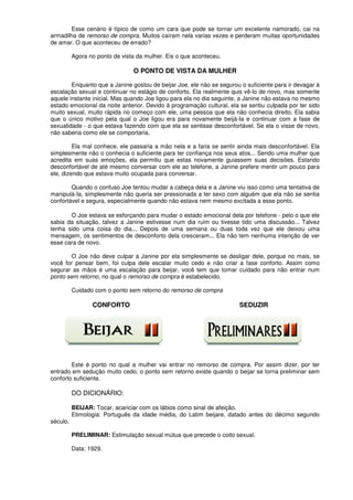 Esse cenário é típico de como um cara que pode se tornar um excelente namorado, cai na
armadilha de remorso de compra. Muitos caíram nela varias vezes e perderam muitas oportunidades
de amar. O que aconteceu de errado?
Agora no ponto de vista da mulher. Eis o que aconteceu.
O PONTO DE VISTA DA MULHER
Enquanto que a Janine gostou de beijar Joe, ele não se segurou o suficiente para ir devagar à
escalação sexual e continuar no estágio de conforto. Ela realmente quis vê-lo de novo, mas somente
aquele instante inicial. Mas quando Joe ligou para ela no dia seguinte, a Janine não estava no mesmo
estado emocional da noite anterior. Devido á programação cultural, ela se sentiu culpada por ter sido
muito sexual, muito rápida no começo com ele, uma pessoa que ela não conhecia direito. Ela sabia
que o único motivo pela qual o Joe ligou era para novamente beijá-Ia e continuar com a fase de
sexualidade - o que estava fazendo com que ela se sentisse desconfortável. Se ela o visse de novo,
não saberia como ele se comportaria.
Ela mal conhece, ele passaria a mão nela e a faria se sentir ainda mais desconfortável. Ela
simplesmente não o conhecia o suficiente para ter confiança nos seus atos... Sendo uma mulher que
acredita em suas emoções, ela permitiu que estas novamente guiassem suas decisões. Estando
desconfortável de até mesmo conversar com ele ao telefone, a Janine prefere mentir um pouco para
ele, dizendo que estava muito ocupada para conversar.
Quando o confuso Joe tentou mudar a cabeça dela e a Janine viu isso como uma tentativa de
manipulá-Ia, simplesmente não queria ser pressionada a ter sexo com alguém que ela não se sentia
confortável e segura, especialmente quando não estava nem mesmo excitada a esse ponto.
O Joe estava se esforçando para mudar o estado emocional dela por telefone - pelo o que ele
sabia da situação, talvez a Janine estivesse num dia ruim ou tivesse tido uma discussão... Talvez
tenha sido uma coisa do dia... Depois de uma semana ou duas toda vez que ele deixou uma
mensagem, os sentimentos de desconforto dela cresceram... Ela não tem nenhuma intenção de ver
esse cara de novo.
O Joe não deve culpar a Janine por ela simplesmente se desligar dele, porque no mais, se
você for pensar bem, foi culpa dele escalar muito cedo e não criar a fase conforto. Assim como
segurar as mãos é uma escalação para beijar, você tem que tomar cuidado para não entrar num
ponto sem retorno, no qual o remorso de compra é estabelecido.
Cuidado com o ponto sem retorno do remorso de compra
CONFORTO SEDUZIR
Este é ponto no qual a mulher vai entrar no remorso de compra. Por assim dizer, por ter
entrado em sedução muito cedo, o ponto sem retorno existe quando o beijar se torna preliminar sem
conforto suficiente.
DO DICIONÁRIO:
BEIJAR: Tocar, acariciar com os lábios como sinal de afeição.
Etimologia: Português da idade média, do Latim beijare, datado antes do décimo segundo
século.
PRELIMINAR: Estimulação sexual mútua que precede o coito sexual.
Data: 1929.
 