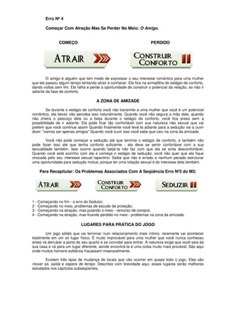 Erro Nº 4
Começar Com Atração Mas Se Perder No Meio: O Amigo.
COMEÇO PERDIDO
O amigo é alguém que tem medo de expressar o seu interesse romântico para uma mulher
que ele passou algum tempo tentando atrair e conhecer. Ele fica na armadilha do estágio de conforto,
dando voltas sem fim. Ele falha e perde a oportunidade de construir o potencial da relação, ao não ir
adiante da fase de conforto.
A ZONA DE AMIZADE
Se durante o estágio de conforto você não transmite a uma mulher que você é um potencial
romântico, ela talvez não perceba isso naturalmente. Quando você não segura a mão dela, quando
não cheira o pescoço dela ou a beija durante o estágio de conforto, você fica preso sem a
possibilidade de ir adiante. Ela pode ficar tão confortável com sua natureza não sexual que vai
preferir que você continue assim Quando finalmente você levá-Ia adiante para a sedução vai a ouvir
dizer: "vamos ser apenas amigos” Quando você ouvir isso você sabe que caiu na zona da amizade.
Você não pode começar a sedução até que termine o estágio de conforto, e também não
pode fazer isso até que tenha conforto suficiente - ela deve se sentir confortável com a sua
sexualidade também. Isso ocorre quando beijá-Ia não faz com que ela se sinta desconfortável.
Quando você está sozinho com ela e começa o estágio de sedução, você não quer que ela fique
chocada pelo seu interesse sexual repentino. Saiba que não é errado e nenhum pecado estruturar
uma oportunidade para sedução mútua, porque ter uma relação sexual é do interesse dela também.
Para Recapitular: Os Problemas Associados Com A Seqüência Erro Nº3 do M3:
1 - Começando no fim - o erro do Sedutor;
2 - Começando no meio, problemas de escudo de proteção;
3 - Começando na atração, mas pulando o meio - remorso de compra;
4 - Começando na atração, mas ficando perdido no meio - problemas na zona da amizade.
LUGARES PARA PRÁTICA DO JOGO
Um jogo sólido que vai terminar num relacionamento mais íntimo, raramente vai acontecer
totalmente em um só lugar físico. É muito improvável para uma mulher que você nunca conheceu
antes vá derrubar a porta do seu quarto e se convidar para entrar. A natureza exige que você saia da
sua casa e vá para um lugar diferente, aonde encontrá-Ia é uma coisa muito mais provável. São aqui
onde muitos homens solitários fracassam miseravelmente.
Existem três tipos de mudança de locais que vão ocorrer em quase todo o jogo. Eles são
mover se, saída e espera de tempo. Descritos com brevidade aqui, esses lugares serão melhores
estudados nos capítulos subseqüentes.
 