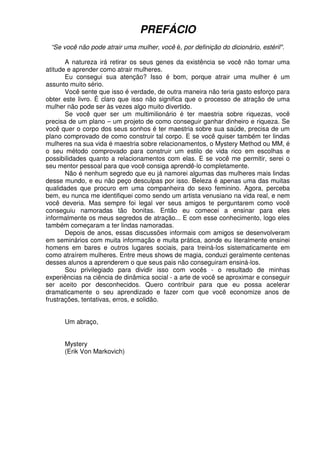 PREFÁCIO
“Se você não pode atrair uma mulher, você é, por definição do dicionário, estéril".
A natureza irá retirar os seus genes da existência se você não tomar uma
atitude e aprender como atrair mulheres.
Eu consegui sua atenção? Isso é bom, porque atrair uma mulher é um
assunto muito sério.
Você sente que isso é verdade, de outra maneira não teria gasto esforço para
obter este livro. É claro que isso não significa que o processo de atração de uma
mulher não pode ser às vezes algo muito divertido.
Se você quer ser um multimilionário é ter maestria sobre riquezas, você
precisa de um plano – um projeto de como conseguir ganhar dinheiro e riqueza. Se
você quer o corpo dos seus sonhos é ter maestria sobre sua saúde, precisa de um
plano comprovado de como construir tal corpo. E se você quiser também ter lindas
mulheres na sua vida é maestria sobre relacionamentos, o Mystery Method ou MM, é
o seu método comprovado para construir um estilo de vida rico em escolhas e
possibilidades quanto a relacionamentos com elas. E se você me permitir, serei o
seu mentor pessoal para que você consiga aprendê-lo completamente.
Não é nenhum segredo que eu já namorei algumas das mulheres mais lindas
desse mundo, e eu não peço desculpas por isso. Beleza é apenas uma das muitas
qualidades que procuro em uma companheira do sexo feminino. Agora, perceba
bem, eu nunca me identifiquei como sendo um artista venusiano na vida real, e nem
você deveria. Mas sempre foi legal ver seus amigos te perguntarem como você
conseguiu namoradas tão bonitas. Então eu comecei a ensinar para eles
informalmente os meus segredos de atração... E com esse conhecimento, logo eles
também começaram a ter lindas namoradas.
Depois de anos, essas discussões informais com amigos se desenvolveram
em seminários com muita informação e muita prática, aonde eu literalmente ensinei
homens em bares e outros lugares sociais, para treiná-los sistematicamente em
como atraírem mulheres. Entre meus shows de magia, conduzi geralmente centenas
desses alunos a aprenderem o que seus pais não conseguiram ensiná-los.
Sou privilegiado para dividir isso com vocês - o resultado de minhas
experiências na ciência de dinâmica social - a arte de você se aproximar e conseguir
ser aceito por desconhecidos. Quero contribuir para que eu possa acelerar
dramaticamente o seu aprendizado e fazer com que você economize anos de
frustrações, tentativas, erros, e solidão.
Um abraço,
Mystery
(Erik Von Markovich)
 