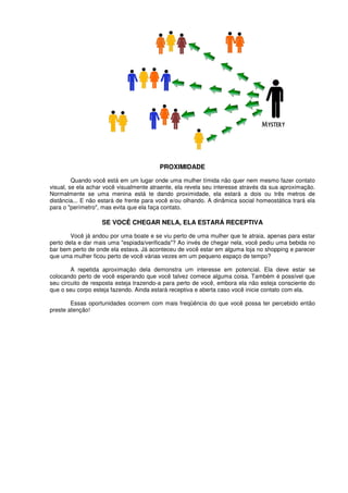 PROXIMIDADE
Quando você está em um lugar onde uma mulher tímida não quer nem mesmo fazer contato
visual, se ela achar você visualmente atraente, ela revela seu interesse através da sua aproximação.
Normalmente se uma menina está te dando proximidade, ela estará a dois ou três metros de
distância... E não estará de frente para você e/ou olhando. A dinâmica social homeostática trará ela
para o "perímetro", mas evita que ela faça contato.
SE VOCÊ CHEGAR NELA, ELA ESTARÁ RECEPTIVA
Você já andou por uma boate e se viu perto de uma mulher que te atraia, apenas para estar
perto dela e dar mais uma "espiada/verificada"? Ao invés de chegar nela, você pediu uma bebida no
bar bem perto de onde ela estava. Já aconteceu de você estar em alguma loja no shopping e parecer
que uma mulher ficou perto de você várias vezes em um pequeno espaço de tempo?
A repetida aproximação dela demonstra um interesse em potencial. Ela deve estar se
colocando perto de você esperando que você talvez comece alguma coisa. Também é possível que
seu circuito de resposta esteja trazendo-a para perto de você, embora ela não esteja consciente do
que o seu corpo esteja fazendo. Ainda estará receptiva e aberta caso você inicie contato com ela.
Essas oportunidades ocorrem com mais freqüência do que você possa ter percebido então
preste atenção!
 