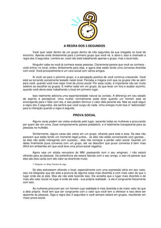 A REGRA DOS 3 SEGUNDOS
Você quer estar dentro de um grupo dentro de três segundos da sua chegada no local de
encontro. Apenas ande diretamente para o primeiro grupo que você vê, e abra-o. Isso é chamado a
regra dos 3 segundos. Lembre-se, você não está trabalhando apenas o grupo, mas o local todo,
Ninguém sabe se você já conhece essas pessoas. Claramente parece que você as conhece -
você entrou no local, andou diretamente para elas, e agora elas estão tendo uma conversa divertida
com você. Você provavelmente é um cara social com vários amigos.
Ai você vai para o próximo grupo, e a percepção positiva de você continua crescendo. Você
está se tornando socialmente testado neste local. Perceba a mágica com que os grupos irão se abrir
para você, quando você tiver esse nível de prova social. Por essa razão, é importante não ser muito
seletivo ao escolher os grupos. É melhor estar em um grupo, do que levar um fora e acabar sozinho,
quando você devia estar trabalhando o local em primeiro lugar.
Isso realmente adiciona uma espontaneidade natural ao contato. A diferença em seu estado
de espírito é perceptível. Uma mulher normalmente pode dizer quando um homem está se
encorajando para ir falar com ela, e isso podem diminuir o valor dele perante ela. Mas se você seguir
a regra dos 3 segundos, ela sentirá que você surgiu do nada. Uma energia muito boa é "adicionada"
para a interação quando a regra é seguida.
PROVA SOCIAL
Alguns caras podem ser vistos andando pelo lugar, secando todas as mulheres e procurando
por quem dar em cima. Esse comportamento parece predatório, e é totalmente transparente para as
pessoas na multidão.
Similarmente, alguns caras são vistos em um grupo, olhando para toda a área. Se eles não
parecem que estão tendo um momento legal juntos... se eles não estão conversando com garotas...
se eles não estão interagindo com sucesso... eles irão começar a perder valor social. Quando um
deles finalmente puxa conversa com um grupo, ele vai descobrir que puxar conversa é bem mais
difícil em ambientes em que você teve uma prova social negativa.
Agora veja um artista venusiano do MM: passeando com o seu wingman, 7 não estará
olhando para as pessoas. De preferência ele estará falando com o seu amigo, e isso irá parecer que
eles são dois caras com alto valor se divertindo muito.
7- Wingman, ou Wing: Parceiro de Jogo.
Se eles estivessem olhando o local, especialmente com uma expressão séria em seu rosto,
isso iria telegrafar que ele está a procura de alguma coisa mais divertida e com mais valor do que o
lugar onde ele já está. Mas ele não está fazendo isso. Ele acredita que o lugar mais divertido e de
mais alto valor social no lugar é onde ele está - sua própria realidade - e ele é congruente fisicamente
com isso.
As mulheres procuram por um homem cuja realidade é mais divertida e de maior valor do que
a dela própria. Você tem que ser congruente com o valor que você tem a oferecer e isso deve ser
aparente às pessoas. Siga a regra dos 3 segundos e você sempre estará em grupos, resultando em
maior prova social.
 