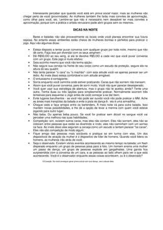 Interessante perceber que quando você está em prova social maior, mais as mulheres vão
chegar perto de você (proximidade). As mulheres também lhe farão mais convites de aproximação,
como olhar para você, etc. Lembre-se que não é necessário nem desejável ter mais convites e
aproximação, porque com a prática o artista venusiano pode abrir grupos sem os mesmos.
DICAS NA NOITE
Bares e baladas não são provavelmente os locais onde você planeja encontrar sua futura
esposa. No entanto esses ambientes estão cheios de mulheres bonitas e perfeitos para praticar o
jogo. Aqui vão algumas dicas:
• Esteja disposto a tentar puxar conversa com qualquer grupo por toda noite, mesmo que não
dê certo. Faça isso por diversão com os seus wingmen;
• Dê R$50,OO ao seu wing, ai ele te devolve R$5,OO a cada vez que você puxar conversa
com um grupo. Este jogo é muito efetivo;
• Saia sozinho mesmo que você não tenha opção;
• Não segure sua cerveja na frente do seu corpo como um escudo de proteção, segure ela na
altura do seu quadril;
• Não tente parecer "o cara" ou "o machão"- com esta atitude você vai apenas parecer ser um
tédio. Ao invés disso esteja confortável e com atitude amigável;
• O entusiasmo é contagiante;
• Sorria enquanto você caminha onde estiver praticando. Caras que não sorriem não transam;
• Assim que você puxar conversa, pare de sorrir muito. Você não quer parecer desesperado;
• Você quer usar sua estratégia de abertura, mas o grupo não te aceitou ainda? Tente uma
outra. Tenha duas ou três opções para simplesmente praticar. Normalmente ocorrem três
tentativas para esquentar o Jogo antes de você começar a se dar bem;
• Evite lugares barulhentos - se você não pode ser ouvido você não pode praticar o MM. Ache
as áreas mais tranqüilas da balada e evite a pista de dança 8 - ela é uma armadilha;
• Chegue cedo e faça amigos entre os bartenders. À meia noite vá para outra balada. Isso
mantém novas possibilidades, e lhe dá a opção de levar a menina com quem você esteve
jogando para outro lugar;
• Não beba. Ou apenas beba pouco. Se você for praticar sem álcool no sangue você vai
perceber uma melhora nas suas habilidades;
• Competição: sim, existem outros caras, mas eles não contam. Eles não sorriem, eles não se
colocam entre pessoas que estão se divertindo e rindo, eles não caminham com um sorriso
na face. Ao invés disso eles seguram a cerveja como um escudo e tentam parecer "os caras".
Eles não são competição de modo algum;
• Fique amigo das pessoas mais sociáveis e pratique se em turma com elas. Um dos
dispositivos de atração da mulher é o dispositivo de líder de homens. Quando você lidera os
homens, as mulheres irão atrás de você;
• Seja o observado. Existem vários eventos acontecendo ao mesmo tempo na balada; um flash
disparado enquanto um grupo de pessoas posa para a foto. Um homem ensina uma mulher
um passo de dança; um grupo de pessoas explode em gargalhadas. Uma garota fica
surpreendida com a conversa de um cara, e as pessoas ao lado olham para ver o que está
acontecendo. Você é o observador enquanto essas coisas acontecem, ou é o observado?
8 Exceção: Se você consegue gerar prova social com sua dança, use e abuse dela.
 