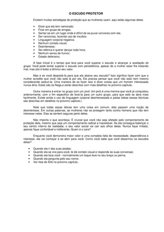 O ESCUDO PROTETOR
Existem muitas estratégias de proteção que as mulheres usam, aqui estão algumas delas:
• Dizer que ela tem namorado;
• Ficar em grupo de amigas;
• Sentar-se em um lugar onde é difícil de se puxar conversa com ela;
• Ser rancorosa, fazendo uso de insultos;
• Linguagem corporal negativa;
• Nenhum contato visual;
• Desinteresse;
• Ser elétrica e querer dançar toda hora;
• Nenhum senso de humor;
• Estado defensivo.
A fase inicial é o tempo que leva para você superar o escudo e alcançar a aceitação do
grupo. Você pode tentar superar o escudo com persistência, apesar de a mulher estar lhe tratando
mal, mas isto é bobo e diminui seu valor.
Mas e se você despistá-Ia para que ela abaixe seu escudo? Isso significa fazer com que a
mulher acredite que você não está lá por ela. Ela precisa pensar que você não está nem mesmo
considerando seduzi-la. Uma maneira de se fazer isso é dizer coisas que um homem interessado
nunca diria. Estes são os Negs,e serão descritos com mais detalhes no próximo capítulo.
Outra maneira é entrar no grupo com um pivô. Um pivô é uma menina que você já conquistou
anteriormente, com o fim especifico de levá-Ia para um outro grupo, para que este se abra mais
facilmente. Existe ainda o uso de linguagem corporal desinteressada e pistas falsas (essas técnicas
são descritas em detalhes no próximo capitulo.)
Note que todas essas táticas tem uma coisa em comum, elas passam uma noção de
desinteresse. Em outras palavras, as mulheres não se protegem tanto contra homens que não tem
interesse nelas. Elas se sentem seguras perto deles.
Não importa o que aconteça. É crucial que você não seja afetado pelo comportamento de
proteção dela, mesmo que seja um comportamento radical e inaceitável. Se ela consegue balançar o
seu centro interno de realidade, o seu valor social vai cair aos olhos delas. Nunca fique irritado,
apenas fique confortável e indiferente. Quem é o cara?
Enquanto você demonstra maior valor e uma completa falta de necessidade, dependência e
interesse, ela vai começar a se abrir para você. Como você sabe que você desarmou os escudos
delas?
• Quando ela ri das suas piadas;
• Quando ela se vira para você, te dá contato visual e responde às suas conversas;
• Quando ela toca você - normalmente um toque leve no seu braço ou perna;
• Quando ela pergunta pelo seu nome;
• Ver lista de IDIs no próximo capítulo.
 