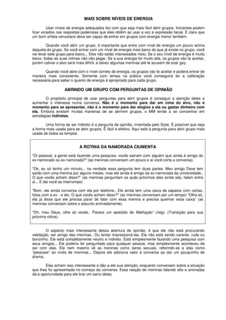 MAIS SOBRE NÍVEIS DE ENERGIA
Usar níveis de energia adequados faz com que seja mais fácil abrir grupos. Iniciantes podem
ficar viciados nas respostas poderosas que eles obtêm ao usar a voz e expressão facial. É claro que
um bom artista venusiano deve ser capaz de entrar em grupos com energia menor também.
Quando você abrir um grupo, é importante que entre com nível de energia um pouco acima
daquela do grupo. Se você entrar com um nível de energia mais baixo do que já existe no grupo, você
vai levar este grupo para baixo... Eles não estão interessados nisto. Se o seu nível de energia é muito
baixo, todas as suas rotinas não vão pegar. Se a sua energia for muito alta, os grupos vão te aceitar,
porém cativar o alvo será mais difícil, e talvez algumas meninas até te acusem de soar gay.
Quando você abre com o nível correto de energia, os grupos vão te aceitar e poderá entrar de
maneira mais consistente. Somente com tempo na prática você conseguirá ter a calibração
necessária para saber o quanto de energia é apropriado para cada grupo.
ABRINDO UM GRUPO COM PERGUNTAS DE OPINIÃO
O propósito principal de usar perguntas para abrir grupos é conseguir a atenção deles e
aumentar o interesse numa conversa. Não é o momento para dar em cima do alvo, não é
momento para se apresentar, não é o momento para dar elogios a ela ou gastar dinheiro com
ela. Embora existam muitas maneiras de se abrirem grupos, o MM tende a se concentrar em
estratégias indiretas.
Uma forma de ser indireto é a pergunta de opinião, inventada pelo Style. É possível que seja
a forma mais usada para se abrir grupos. É fácil e efetivo. Aqui está à pergunta para abrir grupo mais
usada de todos os tempos:
A ROTINA DA NAMORADA CIUMENTA
"Oi pessoal, a gente está fazendo uma pesquisa: vocês sairiam com alguém que ainda é amigo do
ex-namorado ou ex-namorada?" (as meninas conversam um pouco e ai você corta a conversa).
"Ok, eu só tenho um minuto... na verdade essa pergunta tem duas partes: Meu amigo Dave tem
saído com uma menina por alguns meses, mas ele ainda é amigo da ex-namorada da universidade..
O que vocês acham disso?” (as meninas perguntam os quão próximos eles ainda são, falam entre
si... E dai você as interrompe)
"Bom, ele ainda conversa com ela por telefone.. Ele ainda tem uma caixa de sapatos com cartas,
fotos com a ex - e etc. O que vocês acham disso?" (as meninas conversam por um tempo) "Olha só,
ela já disse que ele precisa parar de falar com essa menina e precisa queimar essa caixa” (as
meninas conversam sobre o assunto animadamente).
"Oh, meu Deus, olhe só vocês.. Parece um episódio de Malhação” (neg). (Transição para sua
próxima rotina).
O aspecto mais interessante dessa abertura de opinião, é que ele não está procurando
validação, ser amigo das meninas.. Ou tentar impressioná-Ias. Ele não está sendo carente, rude ou
bonzinho. Ele está completamente neutro e indireto. Está simplesmente fazendo uma pesquisa com
seus amigos... Ele poderia ter perguntado para qualquer pessoa, mas simplesmente aconteceu de
ser com elas. Ele nem mesmo vê as meninas como seres sexuais, referindo-se a elas como
“pessoais” ao invés de meninas... Depois ele adiciona valor á conversa ao dar um pouquinho de
drama.
Elas acham isso interessante e dão a ele sua atenção, enquanto conversam sobre a situação
que lhes foi apresentada no começo da conversa. Essa reação de meninas falando alto e animadas
dá a oportunidade para ele tirar um sarro delas.
 