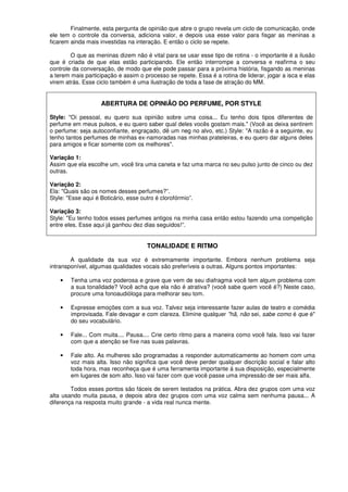 Finalmente, esta pergunta de opinião que abre o grupo revela um ciclo de comunicação, onde
ele tem o controle da conversa, adiciona valor, e depois usa esse valor para fisgar as meninas a
ficarem ainda mais investidas na interação. E então o ciclo se repete.
O que as meninas dizem não é vital para se usar esse tipo de rotina - o importante é a ilusão
que é criada de que elas estão participando. Ele então interrompe a conversa e reafirma o seu
controle da conversação, de modo que ele pode passar para a próxima história, fisgando as meninas
a terem mais participação e assim o processo se repete. Essa é a rotina de liderar, jogar a isca e elas
virem atrás. Esse ciclo também é uma ilustração de toda a fase de atração do MM.
ABERTURA DE OPINIÃO DO PERFUME, POR STYLE
Style: "Oi pessoal, eu quero sua opinião sobre uma coisa... Eu tenho dois tipos diferentes de
perfume em meus pulsos, e eu quero saber qual deles vocês gostam mais." (Você as deixa sentirem
o perfume: seja autoconfiante, engraçado, dê um neg no alvo, etc.) Style: "A razão é a seguinte, eu
tenho tantos perfumes de minhas ex-namoradas nas minhas prateleiras, e eu quero dar alguns deles
para amigos e ficar somente com os melhores".
Variação 1:
Assim que ela escolhe um, você tira uma caneta e faz uma marca no seu pulso junto de cinco ou dez
outras.
Variação 2:
Ela: "Quais são os nomes desses perfumes?”.
Style: "Esse aqui é Boticário, esse outro é clorofórmio”.
Variação 3:
Style: "Eu tenho todos esses perfumes antigos na minha casa então estou fazendo uma competição
entre eles. Esse aqui já ganhou dez dias seguidos!”.
TONALIDADE E RITMO
A qualidade da sua voz é extremamente importante. Embora nenhum problema seja
intransponível, algumas qualidades vocais são preferíveis a outras. Alguns pontos importantes:
• Tenha uma voz poderosa e grave que vem de seu diafragma você tem algum problema com
a sua tonalidade? Você acha que ela não é atrativa? (você sabe quem você é?) Neste caso,
procure uma fonoaudióloga para melhorar seu tom.
• Expresse emoções com a sua voz. Talvez seja interessante fazer aulas de teatro e comédia
improvisada. Fale devagar e com clareza. Elimine qualquer "hã, não sei, sabe como é que é"
do seu vocabulário.
• Fale... Com muita.... Pausa.... Crie certo ritmo para a maneira como você fala. Isso vai fazer
com que a atenção se fixe nas suas palavras.
• Fale alto. As mulheres são programadas a responder automaticamente ao homem com uma
voz mais alta. Isso não significa que você deve perder qualquer discrição social e falar alto
toda hora, mas reconheça que é uma ferramenta importante á sua disposição, especialmente
em lugares de som alto. Isso vai fazer com que você passe uma impressão de ser mais alfa.
Todos esses pontos são fáceis de serem testados na prática. Abra dez grupos com uma voz
alta usando muita pausa, e depois abra dez grupos com uma voz calma sem nenhuma pausa... A
diferença na resposta muito grande - a vida real nunca mente.
 