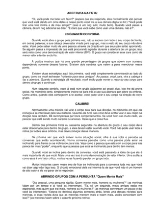 ABERTURA DA FOTO
"Oi, você pode me fazer um favor?" (espere que ela responda, elas normalmente vão pensar
que você está dando em cima delas e nesse ponto você tira a sua câmara digital e diz:) "Você pode
tirar uma foto minha e de meu amigo?" (isso é um neg sutil, muito bom). Quando você passa a
câmera, dê um neg adicional ao dizer: "É claro que você sabe como usar uma câmara, não é?”.
LINGUAGEM CORPORAL
Quando você abre o grupo pela primeira vez, não o encare com todo o seu corpo de frente;
em outras palavras, a sua cabeça deve estar virada para o grupo, mas o resto do seu corpo não deve
estar. Você pode saber muito de uma pessoa através da direção em que seus pés estão apontando.
Se alguém passa a impressão de que está procurando agradar durante a abertura de um grupo, isso
será visto como uma demonstração de valor inferior (DVI). O grupo vai considerar esse cara como de
menor valor e tentar excluí-lo.
A prática mostrou que há uma grande percentagem de grupos que abrem com sucesso
dependendo somente desses fatores. Existem dois cenários que valem a pena mencionar nesse
ponto.
Existem duas estratégias aqui. Na primeira, você está simplesmente caminhando ao lado do
grupo, como se você estivesse "voltando para seus amigos". Ao passar, você para, vira a cabeça e
faz a abertura. Quando a estratégia dá resultado, você então pode mover o resto do seu corpo para
dentro do grupo e continuar.
Num segundo cenário, você já está num grupo adjacente ao grupo alvo. Isto lhe dá prova
social. No momento certo, simplesmente incline-se para trás e use sua abertura por sobre os ombros.
Como antes, quando eles começarem a te aceitar, você pode virar o seu corpo na direção do novo
grupo.
CALIBRE!
Normalmente uma menina vai virar o corpo dela para sua direção, no momento em que ela
começa a se interessar pelo seu material. Quando ela fizer isso você deve então virar o seu corpo na
direção dela também. Dê recompensas por bons comportamentos. Se você fizer isso muito cedo, vai
parecer que está sendo muito carente ou ansioso. Deixe que a coisa flua.
Dentro dos primeiros trinta ou sessenta segundos na abertura do grupo o seu corpo deve
estar direcionado para dentro do grupo, e eles devem estar ouvindo você. Você não pode usar toda a
rotina por sobre seus ombros, mas deve começar dessa maneira.
Na próxima vez que você estiver numa situação social, olhe à sua volta e perceba as
conversas que estão acontecendo. Numa conversa perceba como uma pessoa pode estar se
inclinando para frente ou se inclinando para trás. Veja como a pessoa que está com o corpo para trás
parece ter mais "poder", enquanto que a pessoa que está se inclinando para dentro tem menos.
Quando você se inclina para dentro da conversa, você está passando a idéia de que ela é
mais importante do que você. Mais uma vez isso é uma demonstração de valor inferior. Uma sutileza
como essa é um fator crítico, muitas vezes fazendo perder um grupo todo.
Muitos iniciantes caem nesse erro de ficar se Inclinando para a conversa toda vez que você
vai dizer algo não faça isso. O circuito emocional dela vai informá-Ia de que você não é um homem
de alto valor e ela vai parar de te responder.
ABRINDO GRUPOS COM A PERGUNTA "Quem Mente Mais"
"Olá pessoal, uma pergunta rápida: Quem mente mais, homens ou mulheres?" (as meninas
falam por um tempo e ai você as interrompe). "Ta, só um segundo, meus amigos estão me
esperando, mas quem que trai mais, homens ou mulheres?" (as meninas conversam um pouco e dai
você às interrompe). "Estava no dentista algumas semanas atrás, lendo uma dessas revistas para
meninas, e essa revista dizia que as meninas mentem mais e traem mais, vocês concordam com
isso?" (as meninas falam sobre o assunto próxima rotina).
 