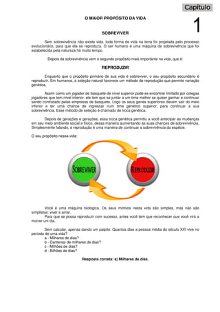 O MAIOR PROPÓSITO DA VIDA
SOBREVIVER
Sem sobrevivência não existe vida, toda forma de vida na terra foi projetada pelo processo
evolucionário, para que ela se reproduza. O ser humano é uma máquina de sobrevivência que foi
estabelecida pela natureza há muito tempo.
Depois da sobrevivência vem o segundo propósito mais importante na vida, que é:
REPRODUZIR
Enquanto que o propósito primário de sua vida é sobreviver, o seu propósito secundário é
reproduzir. Em humanos, a seleção natural favorece um método de reprodução que permite variação
genética.
Assim como um jogador de basquete de nível superior pode se encontrar limitado por colegas
jogadores que tem nível inferior, ele tem que se juntar a um time melhor se quiser ganhar e continuar
sendo contratado pelas empresas de basquete. Logo os seus genes superiores devem sair do meio
inferior e ter uma chance de ingressar num time genético superior, para continuar a sua
sobrevivência. Esse método de seleção é chamado de troca genética.
Depois de gerações e gerações, essa troca genética permitiu a você antecipar as mudanças
em seu meio ambiente social e físico, dessa maneira aumentando as suas chances de sobrevivência.
Simplesmente falando, a reprodução é uma maneira de continuar a sobrevivência da espécie.
O seu propósito nessa vida:
Você é uma máquina biológica. Os seus motivos nesta vida são simples, mas não são
simplistas: viver e amar.
Para que se possa reproduzir com sucesso, antes você tem que reconhecer que você virá a
morrer um dia.
Sem calcular, apenas dando um palpite: Quantos dias a pessoa média do século XXI vive no
período de uma vida?
a - Milhares de dias?
b - Centenas de milhares de dias?
c - Milhões de dias?
d - Bilhões de dias?
Resposta correta: a) Milhares de dias.
 