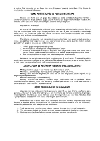 é melhor ficar somente em um lugar com uma linguagem corporal confortável. Evite tiques de
movimentos nervosos a todo custo.
COMO ABRIR GRUPOS DE PESSOAS SENTADAS
Quando você tenta abrir um grupo de pessoas que estão sentadas tudo parece normal: o
artista venusiano fica de pé, perto do grupo, usando material que é aparentemente bem recebido. No
entanto, com o passar do tempo, ele começa a perder a atenção do grupo.
O que ele fez de errado?
Ao ficar de pé, enquanto que o resto do grupo esta sentado, ele tem menos conforto físico, e
isso trai o subtexto de que o grupo é mais importante para ele... E eles vão percebê-lo como tendo
valor menor. Um homem de maior valor não se coloca em situações desconfortáveis para que ele
consiga fazer amizade com outras pessoas.
O problema é o seguinte: você não pode simplesmente chegar num grupo sentado e sentar à
mesa - se você fizer isso vai parecer que você esta tentando forçar a barra. Qual é o método testado
para abrir um grupo de pessoas que estão sentadas?
1. Abra o grupo com perguntas de opinião.
2. No meio de sua estratégia use uma pista falsa de tempo
3. Continue a estratégia de abertura enquanto você pega uma cadeira e se senta com o
grupo. É muito importante estar conversando ao mesmo tempo enquanto você se senta.
4. Use outra pista falsa de tempo e em seguida vá para a próxima rotina.
Lembre-se de que simplesmente fazer os passos não é o suficiente. É necessária prática
empírica no campo para melhorar a sua calibração. Não são as técnicas em si que te ajudam durante
o jogo, mas a maneira natural como você consegue executá-Ias.
A ESTRATÉGIA DE ABERTURA “MENINAS BRIGANDO LÁ FORA”
Mystery: "Ah meu Deus, vocês viram a briga de meninas lá fora?”.
Meninas: (... as interrompa depois que elas começam a falar um pouco.)
Mystery: "Elas estavam brigando por causa de um cara engraçado, vocês alguma vez já
brigaram por algum homem?”.
Meninas: (interrompa a conversa delas)
Mystery: "Era um cara baixinho chamado Jorge... meio assim sabe um perdedor... essas
meninas estavam brigando umas com as outras puxando pelo cabelo, e a outra tava batendo a
cabeça da outra contra o chão... estava um show".
COMO ABRIR GRUPOS EM MOVIMENTO
Algumas meninas estão caminhando para certo local: O seu jogo é forte o suficiente para
pará-las... Ou não? É muito difícil abrir grupos em movimento de maneira consistente. O principio
mais importante é lembrar que essas meninas nunca devem perceber que você está indo atrás delas
- porque se elas perceberem, você passa uma imagem de menor valor.
Uma maneira de se evitar isso é ficar firmemente enraizado no chão enquanto você estiver
fazendo a abertura. Porém, considere que um objeto em movimento tende a ficar em movimento.
Uma outra possibilidade para abrir grupos em movimento:
1. Você precisa estar caminhando na mesma trajetória do grupo, um pouco a frente delas.
2. Vire sua cabeça de lado em direção ao grupo e use uma estratégia de abertura de grupos.
3. Continue caminhando ao lado do grupo e continue o seu jogo normalmente.
 