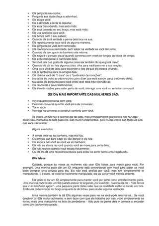 • Ela pergunta seu nome;
• Pergunta sua idade (faça-a adivinhar);
• Ela elogia você;
• Ela é divertida e tenta te desafiar;
• Ela está discordando, mas está rindo;
• Ela está batendo no seu braço, mas está rindo;
• Ela usa apelidos para você;
• Ela brinca com o seu cabelo;
• Quando ela está sentada a perna dela loca na sua;
• Ela repetidamente toca você de alguma maneira;
• Ela pergunta se você tem namorada;
• Ela menciona sua namorada, sem saber na verdade se você tem uma;
• Quando ela tem que ir ao banheiro ela retorna;
• Ela segura o contato visual quando conversa com você por longos períodos de tempo;
• Ela evita mencionar o namorado dela;
• Se você fala que gosta de alguma coisa ela também diz que gosta disso;
• Quando ela diz ou fala alguma coisa, olha para você para ver a sua reação;
• Olha para você de lado para esconder o fato de que ela estava olhando;
• Ela te apresenta para os amigos dela;
• Ela chama você de "o cara" ou o "quebrador de corações";
• Na saída ela volta ao seu encontro para dizer que está saindo (peça o número dela);
• Na saída ela pergunta para você onde você está indo (convide-a);
• Ela responde a seus telefonemas;
• Ela inventa razões para estar perto de você, interagir com você ou se isolar com você.
OS IDIs MAIS IMPORTANTE DAS MULHERES SÃO:
• Rir enquanto conversa com você;
• Reiniciar conversa quando você para de conversar;
• Tocar você;
• Interagir na conversa e construir conforto com você.
Às vezes um IDI não é quando ela faz algo, mas principalmente quando e/a não faz algo,
esses são chamados de IDIs passivos. São muito fundamentais, pois muitas vezes são todos os IDIs
que você vai receber.
Alguns exemplos:
• A amiga dela vai ao banheiro, mas ela fica;
• Os amigos vão para o bar ou vão dançar e ela fica;
• Ela espera por você se você vai ao banheiro;
• Ela não se afasta de você quando você se move para perto dela;
• Ela não resiste quando você escala fisicamente;
• Ou ela lhe dá uma resistência básica para evitar se sentir como uma vagabunda.
IDls falsos:
Cuidado, porque às vezes as mulheres vão usar IDIs falsos para mentir para você. Por
exemplo, uma menina pode dar um IDI enquanto está conversando com você para saber se você
pode comprar uma cerveja para ela. Ela não está atraída por você, mas sim simplesmente te
manipulando. E é claro, se você for facilmente manipulado, ela vai achar você menos atraente.
Ela pode te dar um IDI simplesmente para manter você por perto como entretenimento grátis.
Uma menina pode te dar um IDI quando estiver te largando, por exemplo, quando ela diz - "nós temos
que ir ao banheiro agora" - uma pequena parte delas sabe que na realidade estão te dando um fora.
Então ela pode te tocar no braço enquanto te diz tchau, para te dar alguma validação.
Uma menina também te dá IDIs algumas vezes para ver se você pode retorná-los... Se você
devolver os IDIs muito facilmente, e sem fazer com que ela trabalhe por isso, você simplesmente se
tornou mais uma marquinha na lista de perdedores - Não pule na perna dela e comece a encostar
como um cachorrinho tarado.
 