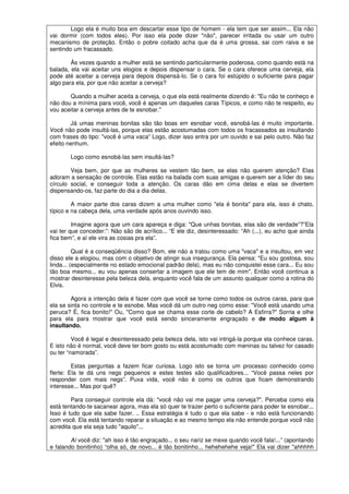 Logo ela é muito boa em descartar esse tipo de homem - ela tem que ser assim... Ela não
vai dormir (com todos eles). Por isso ela pode dizer "não", parecer irritada ou usar um outro
mecanismo de proteção. Então o pobre coitado acha que da é uma grossa, sai com raiva e se
sentindo um fracassado.
Às vezes quando a mulher está se sentindo particularmente poderosa, como quando está na
balada, ela vai aceitar uns elogios e depois dispensar o cara. Se o cara oferece uma cerveja, ela
pode até aceitar a cerveja para depois dispensá-lo. Se o cara foi estúpido o suficiente para pagar
algo para ela, por que não aceitar a cerveja?
Quando a mulher aceita a cerveja, o que ela está realmente dizendo é: "Eu não te conheço e
não dou a mínima para você, você é apenas um daqueles caras Típicos, e como não te respeito, eu
vou aceitar a cerveja antes de te esnobar."
Já umas meninas bonitas são tão boas em esnobar você, esnobá-las é muito importante.
Você não pode insultá-las, porque elas estão acostumadas com todos os fracassados as insultando
com frases do tipo: "você é uma vaca” Logo, dizer isso entra por um ouvido e sai pelo outro. Não faz
efeito nenhum.
Logo como esnobá-las sem insultá-las?
Veja bem, por que as mulheres se vestem tão bem, se elas não querem atenção? Elas
adoram a sensação de controle. Elas estão na balada com suas amigas e querem ser a líder do seu
círculo social, e conseguir toda a atenção. Os caras dão em cima delas e elas se divertem
dispensando-os, faz parte do dia a dia delas.
A maior parte dos caras dizem a uma mulher como "ela é bonita" para ela, isso é chato,
típico e na cabeça dela, uma verdade após anos ouvindo isso.
Imagine agora que um cara apareça e diga: "Que unhas bonitas, elas são de verdade”?”Ela
vai ter que conceder:”: Não são de acrílico... “E ele diz, desinteressado: “Ah (...), eu acho que ainda
fica bem”, e aí ele vira as cosias pra ela”.
Qual é a conseqüência disso? Bom, ele não a tratou como uma "vaca" e a insultou, em vez
disso ele a elogiou, mas com o objetivo de atingir sua insegurança. Ela pensa: "Eu sou gostosa, sou
linda... (especialmente no estado emocional padrão dela), mas eu não conquistei esse cara... Eu sou
tão boa mesmo... eu vou apenas consertar a imagem que ele tem de mim". Então você continua a
mostrar desinteresse pela beleza dela, enquanto você fala de um assunto qualquer como a rotina do
Elvis.
Agora a intenção dela é fazer com que você se torne como todos os outros caras, para que
ela se sinta no controle e te esnobe. Mas você dá um outro neg como esse: "Você está usando uma
peruca? É, fica bonito!" Ou, "Como que se chama esse corte de cabelo? A Esfirra?" Sorria e olhe
para ela para mostrar que você está sendo sinceramente engraçado e de modo algum à
insultando.
Você é legal e desinteressado pela beleza dela, isto vai intrigá-la porque ela conhece caras.
E isto não é normal, você deve ter bom gosto ou está acostumado com meninas ou talvez for casado
ou ter “namorada”.
Estas perguntas a fazem ficar curiosa. Logo isto se torna um processo conhecido como
flerte: Ela te dá uns negs pequenos e estes testes são qualificadores... “Você passa neles por
responder com mais negs”. Puxa vida, você não é como os outros que ficam demonstrando
interesse... Mas por quê?
Para conseguir controle ela dá: "você não vai me pagar uma cerveja?". Perceba como ela
está tentando-te sacanear agora, mas ela só quer te trazer perto o suficiente para poder te esnobar...
Isso é tudo que ela sabe fazer. .. Essa estratégia é tudo o que ela sabe - e não está funcionando
com você. Ela está tentando reparar a situação e ao mesmo tempo ela não entende porque você não
acredita que ela seja tudo "aquilo"...
Aí você diz: "ah isso é tão engraçado... o seu nariz se mexe quando você fala!...” (apontando
e falando bonitinho) “olha só, de novo... é tão bonitinho... hehehehehe veja!" Ela vai dizer "ahhhhh
 