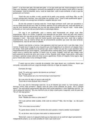 pare!!" - e vai ficar sem jeito. Ela está sem jeito - e é ai que você quer ela. Você conseguiu com três
negs criar interesse, curiosidade e removê-la do pedestal em que ela estava (você retirou o escudo
de proteção). Você foi divertido, sorriu, você se veste bem, você é auto-confiante, é tudo o que ela
gostaria em um homem.
“Você não caiu na dela; e mais, quando ela te pediu uma cerveja, você disse: Não, eu não
compro cerveja para meninas, mas você pode me comprar uma”! “Você a está qualificando agora -
se ela te” compra uma cerveja isso simboliza o respeito dela por você.
Se ela não comprar a cerveja você diz: "muito legal conhecer você” (sem ser sarcástico) e
vire as costas para ela de novo. Não vá embora, apenas vire as costas para ela, você está dando um
neg de novo quando ela pensava que era ela que estava dando um neg em você - vocês estão
brincando um com outro isto se chama flerte e é psicologia básica.
Um neg é um qualificador, pois a menina está fracassando em atingir suas altas
expectativas. Não é um insulto, é apenas uma distinção de sua parte. Você não esta nem mesmo
tentando fazer com que ela se sinta mal (assim parece) - é o mesmo que se você tirasse um lenço e
assuasse o nariz - não existe nada de insulto quando você assua seu nariz, você não a rejeitou
explicitamente, mas ao mesmo tempo ela vai sinceramente acreditar que você não esta tentando
impressioná-la. Isso faz de você um desafio.
Quanto mais bonita a menina, mais agressivo você tem que ser com o uso dos negs. Uma
menina 10 pode levar 3 negs de cara, enquanto que uma 8 agüenta um ou dois em um espaço maior
de tempo. Você pode perdê-la se ela pensar que você é melhor do que ela (o que acontece mais
frequentemente do que você imagina) - você pode retirar a estima dela, puxar o tapete debaixo dela -
assim como a maioria das meninas 10 fazem com os caras. Cuidado, você tem que chegar mais
perto possível do ponto de atrito sem cruzar a linha. Quando você chegar neste ponto, você pode
começar a apreciar coisas sobre ela (mas nunca a aparência). Existe um respeito mútuo agora, algo
que a maioria dos caras nunca conseguem dela.
É assim que se retira o escudo de proteção: três negs devem ser o suficiente. Assim que
removido, você pode continuar o jogo de atração vindo de um lugar de respeito mútuo.
Exemplos de negs:
Você: "Eu acho que a gente não deveria se conhecer".
Ela: "Por que não?”.
Você: "Você parece ser uma menina do tipo muito boazinha”.
Se o seu alvo diz algo um pouco rude você diz:
"Você não é muito sociável não é mesmo?"
Se o seu alvo te interrompe você diz: “ei eu tô falando que coisa” ou “com licença, posso
terminar minha frase primeiro?” Depois você diz para outras pessoas do grupo: “Ela é sempre
assim?” Se você estiver perguntando algo para duas outras pessoas e o alvo responde você diz: "eu
não te perguntei bobinha." Se uma menina te dá um beijo e parte para o segundo, você diz para ela:
"Só um não seja gulosa."
Ela: "Eu sou modelo"
Você: "Modelo de mãos ou coisa assim?"
"Uiiii suas palmas estão suadas, onde você as colocou?" Não, não me diga - eu não quero
saber.
"Tem uma coisa na sua orelha."
"Eu gosto desse vestido. Eu me lembro de você usando o mesmo vestido noutra balada."
"Ei, vai de leve. isso é só para mais tarde no relacionamento!"
"Muito bem, esse é um pequeno teste que eu faço para ver se você tem algum pensamento
independente próprio, ou se você acredita em tudo o que você ouve."
 