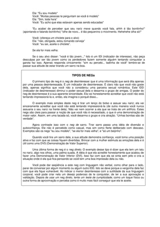 Ela: "Eu sou modelo"
Você: “Muitas pessoas te perguntam se você é modelo”
Ela: "Sim, toda hora”
Você: "Eu acho que elas estavam apenas sendo educadas"
"Eu acabei de perceber que seu nariz mexe quando você fala, ahhh é tão bonitinho!"
(apontando e falando bonitinho) "olhe de novo... é tão pequenino o movimento. Hehehehe olha só!"
Você: (ofereça um chiclete para o alvo)
Ela: "não, obrigada, estou tomando cerveja”
Você: "eu sei, aceite o chiclete”.
Se ela for mais velha:
Se o seu alvo disser: "você é tão jovem..." Isto é um IDI (indicador de interesse), não peça
desculpas por ser tão jovem como os perdedores fazem somente alguém tentando conquistar a
garota faz isso. Apenas responda cinicamente: "sim eu percebi... tadinha de você" lembre-se de
passar sua atitude de estar tirando um sarro na boa.
TIPOS DE NEGs
O primeiro tipo de neg é o neg de desinteresse: que é uma informação que será dita apenas
por uma pessoa desinteressada. É um indicador de desinteresse. É claro não que você não goste
dela, apenas significa que você não a considerou uma parceira sexual romântica. Este IDD
(indicador de desinteresse) diminui o poder sexual dela e desarma o grupo de amigas. O poder do
neg de desinteresse é a sua aparente sinceridade. Ela vai honestamente acreditar que você não está
tentando impressioná-Ia e, então, ela imagina o porquê disso...
O exemplo mais simples deste neg é tirar um lenço do bolso e assuar seu nariz; ela vai
sinceramente acreditar que você não está tentando impressioná-Ia (de outra maneira você nunca
assuaria o seu nariz na frente dela). Não vai nem ocorrer a ela que se trata de um artifício. Estes
negs são úteis para passar a noção de que você não é necessitado, o que é uma demonstração de
maior valor. Assim, em uma tacada só, você desarma o grupo e cria atração. “Unhas bonitas são de
verdade”.
Agora contraste isso com o neg de sarro. Tirar sarro passa uma idéia de diversão e
autoconfiança. Ele não é percebido como casual, mas sim como flerte deliberado com descaso.
Exemplos são os negs "eu sou modelo", "se ela for mais velha", e "só um beijinho".
Quando você tira um sarro dela, a sua atitude demonstra confiança, você toma uma posição
ativa e faz com que as coisas fiquem divertidas. Brincar com a mulher estimula as emoções dela e é
útil como uma DVS (Demonstração de Valor Superior).
Uma última forma de neg é o neg direto. O exemplo desse tipo é dizer que ela tem um tatu
no nariz, algo nos olhos, uma palma suada. A idéia é que ela acredite honestamente que acabou de
fazer uma Demonstração de Valor Inferior (DVI). Isso faz com que ela se sinta sem jeito e cria a
situação onde é ela que fica pensando se você tem uma boa impressão dela ou não.
Você pode dar seqüência a este neg com linguagem não verbal, como olhar para o lado,
parar de conversar por algum momento ou algum outro IDD. Isto se deve porque a vergonha dela faz
com que ela fique vulnerável. Ao indicar o menor desinteresse com a sutilidade da sua linguagem
corporal, você pode criar nela um desejo poderoso de te conquistar, de ter a sua aprovação e
validação. Depois de usar um neg direto, tente um teste de cumplicidade, como um toque físico ou
outra forma de aproximação e perceba como é muito mais fácil conseguir que ela te aceite.
 