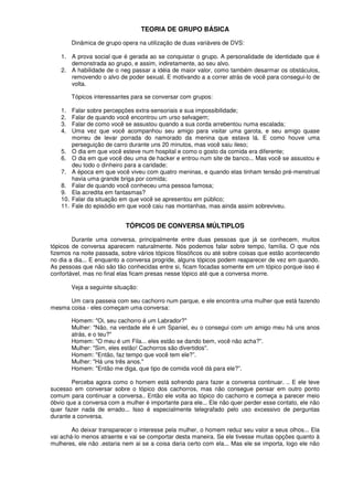 TEORIA DE GRUPO BÁSICA
Dinâmica de grupo opera na utilização de duas variáveis de DVS:
1. A prova social que é gerada ao se conquistar o grupo. A personalidade de identidade que é
demonstrada ao grupo, e assim, indiretamente, ao seu alvo.
2. A habilidade de o neg passar a idéia de maior valor, como também desarmar os obstáculos,
removendo o alvo de poder sexual. E motivando a a correr atrás de você para consegui-lo de
volta.
Tópicos interessantes para se conversar com grupos:
1. Falar sobre percepções extra-sensoriais e sua impossibilidade;
2. Falar de quando você encontrou um urso selvagem;
3. Falar de como você se assustou quando a sua corda arrebentou numa escalada;
4. Uma vez que você acompanhou seu amigo para visitar uma garota, e seu amigo quase
morreu de levar porrada do namorado da menina que estava lá. E como houve uma
perseguição de carro durante uns 20 minutos, mas você saiu ileso;
5. O dia em que você esteve num hospital e como o gosto da comida era diferente;
6. O dia em que você deu uma de hacker e entrou num site de banco... Mas você se assustou e
deu todo o dinheiro para a caridade;
7. A época em que você viveu com quatro meninas, e quando elas tinham tensão pré-menstrual
havia uma grande briga por comida;
8. Falar de quando você conheceu uma pessoa famosa;
9. Ela acredita em fantasmas?
10. Falar da situação em que você se apresentou em público;
11. Fale do episódio em que você caiu nas montanhas, mas ainda assim sobreviveu.
TÓPICOS DE CONVERSA MÚLTIPLOS
Durante uma conversa, principalmente entre duas pessoas que já se conhecem, muitos
tópicos de conversa aparecem naturalmente. Nós podemos falar sobre tempo, família. O que nós
fizemos na noite passada, sobre vários tópicos filosóficos ou até sobre coisas que estão acontecendo
no dia a dia... E enquanto a conversa progride, alguns tópicos podem reaparecer de vez em quando.
As pessoas que não são tão conhecidas entre si, ficam focadas somente em um tópico porque isso é
confortável, mas no final elas ficam presas nesse tópico até que a conversa morre.
Veja a seguinte situação:
Um cara passeia com seu cachorro num parque, e ele encontra uma mulher que está fazendo
mesma coisa - eles começam uma conversa:
Homem: "Oi, seu cachorro é um Labrador?"
Mulher: "Não, na verdade ele é um Spaniel, eu o consegui com um amigo meu há uns anos
atrás, e o teu?"
Homem: "O meu é um Fila... eles estão se dando bem, você não acha?”.
Mulher: "Sim, eles estão! Cachorros são divertidos".
Homem: "Então, faz tempo que você tem ele?”.
Mulher: "Há uns três anos."
Homem: "Então me diga, que tipo de comida você dá para ele?”.
Perceba agora como o homem está sofrendo para fazer a conversa continuar. .. E ele teve
sucesso em conversar sobre o tópico dos cachorros, mas não consegue pensar em outro ponto
comum para continuar a conversa.. Então ele volta ao tópico do cachorro e começa a parecer meio
óbvio que a conversa com a mulher é importante para ele... Ele não quer perder esse contato, ele não
quer fazer nada de errado... Isso é especialmente telegrafado pelo uso excessivo de perguntas
durante a conversa.
Ao deixar transparecer o interesse pela mulher, o homem reduz seu valor a seus olhos... Ela
vai achá-lo menos atraente e vai se comportar desta maneira. Se ele tivesse muitas opções quanto à
mulheres, ele não .estaria nem ai se a coisa daria certo com ela... Mas ele se importa, logo ele não
 
