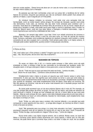 deve ter muitas opções... Dessa forma ele deve ser um cara de menor valor, e a sua demonstração
de valor inferior acabou com a interação.
As pessoas que são bem conhecidas umas com as outras têm a tendência de ter vários
tópicos de conversa, enquanto que pessoas que não se conhecem direito podem ficar presas em
apenas um tópico, o que é seguido por um final polido.
Ao introduzir tópicos múltiplos na conversa, você pode criar uma sensação forte de
familiaridade, como se vocês fossem velhos amigos. No começo da interação, quando você ainda
não demonstrou muito valor, as meninas não vão estar muito ansiosas para contribuir com a
conversa. Você deve ter a habilidade de contribuir 90% da conversa ou ela vai morrer. Depois de um
tempo que a atração é criada, você pode usá-Ia para fisgar a menina a participar mais e investir na
conversa. Mesmo assim, você tem que estar liderar a interação e mantê-Ia estimulada... Logo, é
muito importante que você tenha a habilidade de falar muito.
Aprenda a ter sempre algo sobre o que falar. Entre num estado emocional de conversa e
pratique falar. Pratique várias rotinas e varie de uma para outra, ao invés de usá-Ias de maneira
linear. Comece a perceber como problemas logísticos se resolvem enquanto você mantém a mente
consciente de seu alvo ocupado com a conversa. Você sempre pode voltar a um tópico anterior. A
interação pode acabar rapidamente, quando existem muitas pausas voluntárias.
A Rotina do Elvis.
"Hei, você sabia que o Elvis pintava o cabelo? Imagine qual era a cor real do cabelo dele, vamos
diga... não, não era preto, ele era loiro! Isso não é estranho?”.
MUDANDO DE TÓPICOS
Às vezes um tópico não é útil, e a menina pode começar a falar sobre como ela está
entediada ou triste, e começa a falar do seu namorado ou ex-namorado por qualquer razão. Em
situações assim, é útil que você pare o tópico e mova para outro; a isso se chama matar o tópico.
Ela diz: 'Toda vez que eu ouço que esse time está nas finais... Lembro-me dele..
Você: "Deixe-me ver suas mãos..." (comece a rotina de leitura de mãos).
Simplesmente mate o tópico e vá para um assunto que você mesmo· possui e acha mais
interessante. É claro que isso não significa que você precise se tornar o cara que corta todas as
conversas e está constantemente sendo chato e se recusando a conversar. Simplesmente reconheça
que, quando for vantajoso, você pode simplesmente trocar de tópico. Essa tática vai funcionar. De
fato não apenas vai funcionar, mas ela vai te achar mais atraente com o resultado porque você tem
uma estrutura interna forte.
Às vezes pode acontecer que um de seus próprios tópicos não é mais útil. Por exemplo, se
uma das amigas dela acabou de entrar no grupo, no meio do seu tópico, isso pode ser estranho se
você continuar a história. A amiga vai ficar chateada por não ter a menor idéia do que você está
falando... Mas se você começar de novo, agora o alvo está chateado porque ela já ouviu isso antes, e
no final da história vai haver um clima diferente. Quando for interrompido, você simplesmente mata
seu tópico e começa um novo.
Você: "Então, eu volto para casa e existem três meninas faltando, e eu percebo que está
começando a vazar gasolina do meu carro”... (a amiga dela chegam, as meninas se olham e fazem
sinais umas para as outras).
Você: "Me apresente para sua amiga, é a coisa mais educada a se fazer.” (apresentações
acontecem enquanto você dá um beijinho na menina dê um neg no seu alvo). Você (Trocando de
tópico): "Então me diga, você acredita em mágica? Olha só isso..." (rotina da mágica).
Nunca tente voltar a seu tópico original anterior, isto é artificial. Muitas vezes, se você não
liderar a conversa cortar tópicos chatos ativamente com novos tópicos, e deixar isso na mão das
meninas, ela pode deixar que a conversa fique chata e vai botar a culpa em você; ela vai acabar
 