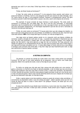 pensando que você é um cara chato. Então faça direito e faça acontecer, já que a responsabilidade
não é dela.
"Então, de Onde Vocês se Conhecem?"
A frase "de onde vocês se conhecem?" é uma pergunta chave quando você estiver num
grupo de homens e mulheres. Como é uma pergunta que tem que ocorrer em toda interação, ela é
um marco dentro do jogo. É uma pergunta sociável, razoável e completamente natural. Ela gera
conversa e provém muita informação sobre o grupo e seu alvo, assim como tópicos de conversa.
Por exemplo: O grupo consiste de duas meninas e você pergunta: "De onde vocês se
conhecem?" É possível que uma delas diga: "Ah, ela é irmã de meu namorado". A informação
importante não é a existência de um namorado em si. Se o seu jogo for bom, as meninas podem até
trair seus namorados rapidamente. 9 A informação importante é que ela não vai trair o namorado na
frente da irmã dele que está logo ali.
"Então, de onde vocês se conhecem?" O grupo pode dizer que são colegas de trabalho, ou
que o cara que você achava que era uma ameaça, na verdade é o irmão de seu alvo. Que bom que
você está usando o MM e ficou amigo dele logo no começo, ao invés de antagonizá-Io.
Use negs como se fossem pedras caindo no rio: enquanto você usa tópicos múltiplos de
conversa, surgirá a situação de você usar um neg... e quando isso acontecer é importante que seu
alvo não veja você querendo a reação dela. Se você estiver tentando conseguir uma reação da
garota, ela não sente o neg como genuíno, e logo ele não vai funcionar. No mais, procurar uma
reação em alguém é um comportamento de DVI. Por que você vai querer fazer isso? Então largue o
seu neg como se fosse uma pedra num rio... E antes dela chegar no fundo você já virou a sua cabeça
e começou outra conversa. Na mente dela, o neg não é algo que seja importante para você, ou algo
que realmente te importou desde o começo.
9 Dentro da cultura dos EUA.
A ROTINA DA SIMPATIA
"Oi pessoal, eu preciso da opinião de vocês sobre uma coisa: vocês acham que simpatia
funciona? Eu sei que é uma coisa estranha de se perguntar, mas eu tenho uma razão para
perguntar. Dêem-me a opinião de vocês, e daí eu lhes digo do que se trata”.
Eu tenho um amigo que não esta aqui hoje, porque ele está saindo com uma menina. A
gente a encontrou no final de uma festa na semana passada, e ela me disse que era uma bruxa.
Depois eles acabaram indo para casa dela e ficaram juntos, e nada mais aconteceu. Ele desmaiou
no sofá. Quando ele acordou, encontrou esse pequeno papel amarrado no pé com uma fita de couro
e mais uma pena de ganso. Havia umas marcas estranhas dentro do couro. Depois ele me disse que
ela não era realmente o tipo dele, no final das contas.
Então, a gente estava numa loja esotérica, porque eu gosto de comprar velas aromáticas, e
comentamos ao proprietário sobre o que ele achava do papel - sabem aqueles caras que tem um
monte de tipos de talos no corpo e coisa assim? De qualquer maneira, ele disse que era uma
simpatia de amor!
A coisa mais estranha é que desde esse momento eu nunca mais vejo meu amigo! Ele está
com essa menina o dia todo. E disse que está a amando. Vocês acham que é mágica ou apenas
superstição?
 