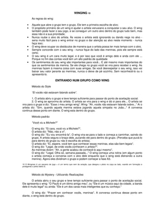 WINGING 10
As regras do wing:
• Aquele que abre o grupo tem o grupo. Ele tem a primeira escolha de alvo;
• O propósito primário de um wing é ajudar o artista venusiano a conquistar o seu alvo. O wing
também pode fazer o seu jogo, e se conseguir um outro alvo dentro do grupo tudo bem, mas
essa não é a sua prioridade;
• Nunca roube o alvo do artista. Às vezes o artista está ignorando ou dando negs no alvo -
seria muito fácil para o wing entrar no grupo e dar atenção ao alvo neste momento - nunca
faça isso;
• O wing deve ocupar os obstáculos de maneira que o artista possa ter mais tempo com o alvo.
• Sempre concorde com o seu wing - nunca fique do lado das meninas, pois ele sempre está
certo;
• O seu wing é um cara muito legal. e é por isso que você é amigo dele e anda com ele ...
Porque no fim das contas você tem um alto padrão de qualidade
• Os sentimentos do seu wing são importantes para você... E até mesmo mais importantes do
que os sentimentos da menina. Se ele chega no grupo você se vira para receber o wing. As
meninas fazem à mesma coisa com suas amigas. Se você desrespeitar o seu wing, isso vai
baixar seu valor perante as meninas, nunca o deixe de pé sozinho. Sem reconhecê-lo ou o
apresentá-lo.
ENTRANDO NUM GRUPO COMO WING
Método do Style
“Ei vocês não estavam falando sobre”.
1. O artista abriu o grupo e teve tempo suficiente para passar do ponto de aceitação social.
2. O wing se aproxima do artista. O artista se vira para o wing e dá oi para ele... O artista se
vira para o grupo e diz: "Esse é meu amigo wing". Wing: "Ah, vocês não estavam falando sobre...” Ai o
artista diz: "Sim, quando aquela menina estava jogando aquela simpatia no João..." A conversa
continua desse ponto em diante. O wing esta dentro do grupo.
Método padrão
"Você viu a Michele?"
O wing diz: "Ei cara, você viu a Michele?".
O artista diz: "Não, não a vi".
O wing diz: "Eu vou encontrá-Ia". O wing vira-se para o lado e começa a caminhar, saindo do
grupo. A artista segura o braço dele, puxando ele para dentro do grupo. (Perceba que puxá-lo
para dentro do grupo ou não é escolha do artista).
O artista diz: "Ei, espere, você tem que conhecer essas meninas, elas são bem legais".
O wing diz: "Legal. de onde vocês conhecem o artista?".
As meninas dizem: "Ah, a gente acabou de conhecê-lo aqui mesmo".
O wing diz: "Legal. Olha só, semana passada..." O wing começa uma rotina (em algum ponto
o artista começa a conversa com o alvo dele enquanto que o wing está distraindo a outra
menina). Agora eles dividiram o grupo e podem começar a fase A3.
10 O Wingman é um parceiro de jogo = é um termo que vem da aviação, que designa o piloto no caça ao lado, voando em formação e
protegendo o piloto lidero G.
Método do Mystery - Utilizando Realizações
O artista abriu o seu grupo e teve tempo suficiente para passar o ponto de aceitação social.
Ele apresenta o wing: "O Paulo é um ótimo amigo meu", ou "Ele é um músico aqui da cidade, a banda
dele é muito legal" ou ainda: "Ele é um dos caras mais inteligentes que eu conheço."
O wing diz: "Prazer em conhecer vocês, meninas". A conversa continua desse ponto em
diante, o wing está dentro do grupo.
 