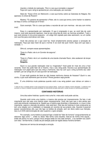 Usando o método de realização. "Ele é o cara que (complete o espaço)"
Faça com que o wing te apresente por uma realização, por exemplo:
Style diz: "Esse é Erik von Markovich, o cara que levitou sobre as Cataratas do Niágara. Ele
apareceu no show da Rosane".
Mystery: "Eu gostaria de apresentar o Peter, ele é o cara que entrou como hacker no sistema
da Itaipu e cortou a energia por 6 horas".
Outro exemplo: "Ele é o cara que bateu o recorde de sair com meninas - ele saiu com minha
irmã".
Essa é a apresentação por realização. O que é engraçado é que, se você fala de você
mesmo, você está querendo aparecer, mas se seu wing fala de você, as meninas acreditam. Tudo o
que você precisa é uma prova pequena - um artigo foto copiado para elas assinarem, ou um cartão
com sua foto para você deixar com elas.
Você não precisa ser o que você faz. Você simplesmente precisa passar a sensação de
realização. Faça que seja maior do que o normal. E se você não quer mentir, faça com que seja a
verdade. 11
Olhe só, compare essas apresentações:
“Esse é o Pedro: ele é um Corretor de seguros”.
Chato.
"Esse é o Pedro: ele é um vocalista de uma banda chamada Razor, eles acabaram de lançar
um disco”.
Respeito.
Qual é a sua grande realização (real ou imaginada)? Você pode ter mais de uma e ficar
variando. Você não pode falar de si mesmo, mas o seu wing pode. Escreva sua apresentação de
realização num papel para que seu wing a memorize. Isso faz com que o wing aumente seu valor
também, por ser amigo de um cara que tem tal realização.
O que você gostaria de fazer se não tivesse nenhuma chance de fracasso? Qual é o seu
sonho, o que você realmente quer se tornar? Pense grande e seja grande.
É uma dinâmica muito poderosa quando você e seu wing podem usar rotinas um sobre o
outro.
11 Nota do Gus: A verdade sempre é mais congruente do que qualquer falácia - duvido que o Mystery invente realizações - é preferível você
conhecer a si mesmo e trabalhar sua própria identidade. Se você precisa de ajuda neste ponto, contate-nos para um workshop personalizado.
CONTANDO HISTÓRIAS
Uma dica sobre histórias: quanto mais curta for, mais cedo você pode usá-las.
Quando você conta uma história, a mesma não precisa ser impressionante. De fato, é até
importante que não seja uma história super impressionante. Você não quer que o alvo pense que
você esta tentando impressioná-Ia. Desde que a história seja divertida e interessante, e o que é mais
importante, capture a atenção do público, tudo está bem. Este tipo de histórias é mais congruente se
tem uma relação com a realidade e é baseada em eventos de sua própria vida. Quando é possível
passar características alfa, que irão ligar os botões de atração, sem ser óbvio sobre sua intenção,
isso é um DVS (demonstração de valor superior), e gera atração.
Por exemplo, numa história é possível ligar o bota0 de "líder de homens" congruentemente ao
adicionar algo como “... então eu disse: Não tenho outra escolha, trata-se da minha irmã caçula...
então ele entrou no carro, porque meus amigos estão ao meu lado sempre... e eu também sou assim
com eles." Similarmente, o botão de pré-seleção pode ser ligado dessa maneira também.
Descreva em termos de sensação e emoção
 