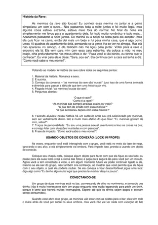 História da Rave:
As meninas da rave são loucas! Eu conheci essa menina no jantar e a gente
simpatizou um com o outro... Nós passamos toda a noite juntos e foi muito legal, mas
alguma coisa estava estranha, estava meio fora do normal. No final da noite ela
simplesmente me levou para o apartamento dela, foi tudo muito romântico e tudo mais...
Acabamos passando a noite juntos. De manhã eu a beijei na testa para ela acordar, mas
ela quis ficar na cama, então dei mais um beijo e fui para minha casa, que é algo como
umas 10 quadras do apartamento dela, pensando se a gente iria se ver no almoço. Mas ela
não apareceu no almoço, e ela também não me ligou para jantar. Voltei para a rave e
encontro ela lá: Ela vem para mim com essa cara estranha, ela coloca a mão no meu
braço, olha profundamente nos meus olhos e diz: "Puxa você é tão bonito, eu tenho que te
conhecer". Eu virei para ela e disse: "Sara, sou eu". Ela continua com a cara estranha e diz:
"Como você sabe o meu nome?”.
Voltando ao modelo: A história da rave cobre todos os seguintes pontos:
1. Material da história: Romance e sexo.
2. É sucinta.
3. Começo da conversa – “as meninas da rave são loucas!” (uso isso de uma forma animada
e divertida para passar a idéia de que tem uma história por vir).
4. Fisgada inicial: “as meninas loucas da rave”.
5. Perguntas abertas:
“O que é rave?”
“Como é a rave?”
“As meninas são sempre atraídas assim por você?”
“O que tem de errado com essa menina?”
“O que aconteceu depois com essa menina?”
6. Fazendo alusões: nessa história há um subtexto onde sou pré-selecionado por meninas,
sem ser verbalmente direto. Isto é muito mais efetivo do que dizer: “Ei, meninas gostam de
mim, sabia?“.
7. Traços de personalidade: “Eu sou uma pessoa sexual, aventureiro e levo as coisas na boa;
e consigo lidar com situações inusitadas e com pessoas”.
8. Frase de impacto: “Como você sabia o meu nome?”.
USANDO OBJETOS DE CONEXÃO (LOCK IN PROPS)
Às vezes, enquanto você está interagindo com o grupo, você está no meio da fase de negs,
ignorando o seu alvo, e ela simplesmente vai embora. Para impedir isso, prenda-a usando um objeto
de conexão.
Coloque seu chapéu nela, coloque algum objeto para fazer com que ela fique ao seu lado; ou
passe para ela suas fotos (veja a rotina das fotos) e peça para segurá-Ias para você por um minuto.
Agora você a tem conectada a você, e em algum momento futuro vai poder continuar ligado a ela,
mesmo se ela sair do grupo. Isso também cria confiança, ao mostrar que você permite que ela fique
com o seu objeto, o qual ela poderia roubar. Se ela começa a ficar desconfortável jogue uma isca:
diga algo como "Eu tenho algo muito legal que preciso te mostrar daqui a pouco”.
CONECTANDO-SE
Um grupo de duas meninas está no bar, conversando de olho no movimento, e tomando uns
drinks (não é muito interessante abrir um grupo enquanto eles estão esperando para pedir um drink,
porque é certo que haverá muitas interrupções. Espere até que os drinks sejam pagos e estejam
sendo consumidos).
Quando você abrir esse grupo, as meninas vão estar com as costas para o bar; elas têm todo
o clube atrás de você por sobre os seus ombros, mas você não vai ver nada com exceção do bar
 