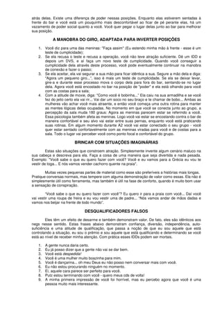 atrás delas. Existe uma diferença de poder nessas posições. Enquanto elas estiverem sentadas à
frente do bar e você está um pouquinho mais desconfortável ao ficar de pé perante elas, há um
vazamento de poder social quanto a você. Você quer pegar o lugar delas junto ao bar para melhorar
sua posição.
A MANOBRA DO GIRO, ADAPTADA PARA INVERTER POSIÇÕES
1. Você diz para uma das meninas: "Faça assim" (Eu estendo minha mão à frente - esse é um
teste de cumplicidade);
2. Se ela recusa o teste e recusa a operação, você não teve atração suficiente. Dê um IDD e
depois um DVS, e aí faça um novo teste de cumplicidade. Quando você conseguir a
cumplicidade dela através deste processo, você pode eventualmente continuar na manobra
de conexão e fazer o passo;
3. Se ela aceitar, ela vai segurar a sua mão para ficar idêntica a sua. Segure a mão dela e diga:
"Agora um pequeno giro...”, isso é mais um teste de cumplicidade. Se ela se deixar levar,
gire-a e durante esse processo mova o corpo dela para fora do bar, sentando-se no lugar
dela. Agora você está encostado no bar na posição de "poder" e ela está olhando para você
com as costas para a sala;
4. Com a atitude de moxie, diga: "Como você é bobinha...” Ela caiu na sua armadilha e se você
fez do jeito certo ela vai rir... Vai dar um soco no seu braço e te chamar de bobo... Ambas as
mulheres vão achar você mais atraente, e então você começa uma outra rotina para manter
as mentes lógicas delas ocupadas. No momento em que você se conecta junto ao grupo, a
percepção da sala muda 180 graus: Agora as meninas parecem estar se referindo a você.
Essa psicologia também afeta as meninas. Logo você vai estar se encostando contra o bar de
maneira confortável e seu alvo vai estar entre suas pernas, enquanto você está praticando
suas rotinas. Em algum momento durante A2 você vai estar conectado o seu grupo - você
quer estar sentado confortavelmente com as meninas viradas para você e de costas para a
sala. Todo o lugar vai perceber você como ponto focal e confortável do grupo.
BRINCAR COM SITUAÇÕES IMAGINÁRIAS
Estas são situações que constroem atração. Simplesmente invente algum cenário maluco na
sua cabeça e descreva para ela. Faça a coisa de uma maneira que seja divertida e nada pesada.
Exemplo: "Você sabe o que eu quero fazer com você? Você e eu vamos para a Grécia eu vou te
vestir de toga... E nós vamos vender cachorro quente na praia".
Muitas vezes pequenas partes de material como esse são preferíveis a histórias mais longas.
Pratique conversas normais, mas tempere com alguma demonstração de valor como essas. Ela não é
simplesmente útil como ferramenta, mas também é útil na fase de conforto, quando é muito bom usar
a sensação de conspiração.
“Você sabe o que eu quero fazer com você”? Eu quero ir para a praia com você... Daí você
vai vestir uma roupa de freira e eu vou vestir uma de padre... “Nós vamos andar de mãos dadas e
vamos nos beijar na frente de todo mundo”.
DESQUALIFICADORES FALSOS
Eles têm um efeito de desarme e também demonstram valor. De fato, eles são idênticos aos
negs nesse sentido. Estas frases abaixo demonstram confiança, diversão, independência, auto-
suficiência e uma atitude de qualificação, que passa a noção de que eu sou aquele que está
controlando a situação. eu sou o prêmio e sou aquele que está qualificando e determinando se você
está ao nível de receber minha atenção. Com prática esses IDDs podem ser mortais.
1. A gente nunca daria certo.
2. Eu já posso dizer que a gente não vai se dar bem.
3. Você está despedida!
4. Você é uma mulher muito boazinha para mim.
5. Você é dançarina... oh meu Deus eu não posso nem conversar mais com você.
6. Eu não estou procurando ninguém no momento.
7. Ei, aquele cara parece ser perfeito para você.
8. Putz estou terminando com você - quero meus cds de volta!
9. A minha primeira impressão de você foi horrível, mas eu percebo agora que você é uma
pessoa muito mais interessante.
 