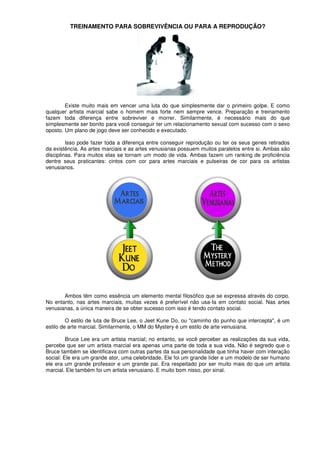 TREINAMENTO PARA SOBREVIVÊNCIA OU PARA A REPRODUÇÃO?
Existe muito mais em vencer uma luta do que simplesmente dar o primeiro golpe. E como
qualquer artista marcial sabe o homem mais forte nem sempre vence. Preparação e treinamento
fazem toda diferença entre sobreviver e morrer. Similarmente, é necessário mais do que
simplesmente ser bonito para você conseguir ter um relacionamento sexual com sucesso com o sexo
oposto. Um plano de jogo deve ser conhecido e executado.
Isso pode fazer toda a diferença entre conseguir reprodução ou ter os seus genes retirados
da existência. As artes marciais e as artes venusianas possuem muitos paralelos entre si. Ambas são
disciplinas. Para muitos elas se tornam um modo de vida. Ambas fazem um ranking de proficiência
dentre seus praticantes: cintos com cor para artes marciais e pulseiras de cor para os artistas
venusianos.
Ambos têm como essência um elemento mental filosófico que se expressa através do corpo.
No entanto, nas artes marciais, muitas vezes é preferível não usa-Ia em contato social. Nas artes
venusianas, a única maneira de se obter sucesso com isso é tendo contato social.
O estilo de luta de Bruce Lee, o Jeet Kune Do, ou "caminho do punho que intercepta", é um
estilo de arte marcial. Similarmente, o MM do Mystery é um estilo de arte venusiana.
Bruce Lee era um artista marcial; no entanto, se você perceber as realizações da sua vida,
percebe que ser um artista marcial era apenas uma parte de toda a sua vida. Não é segredo que o
Bruce também se identificava com outras partes da sua personalidade que tinha haver com interação
social: Ele era um grande ator, uma celebridade. Ele foi um grande líder e um modelo de ser humano
ele era um grande professor e um grande pai. Era respeitado por ser muito mais do que um artista
marcial. Ele também foi um artista venusiano. E muito bom nisso, por sinal.
 
