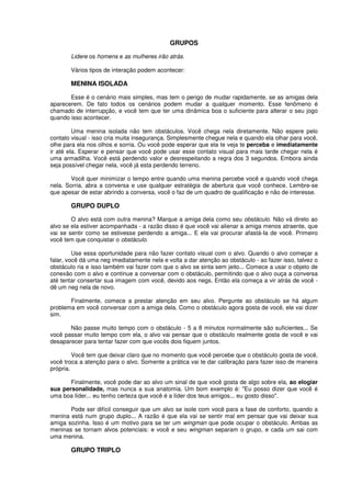 GRUPOS
Lidere os homens e as mulheres irão atrás.
Vários tipos de interação podem acontecer:
MENINA ISOLADA
Esse é o cenário mais simples, mas tem o perigo de mudar rapidamente, se as amigas dela
aparecerem. De fato todos os cenários podem mudar a qualquer momento. Esse fenômeno é
chamado de interrupção, e você tem que ter uma dinâmica boa o suficiente para alterar o seu jogo
quando isso acontecer.
Uma menina isolada não tem obstáculos. Você chega nela diretamente. Não espere pelo
contato visual - isso cria muita insegurança. Simplesmente chegue nela e quando ela olhar para você,
olhe para ela nos olhos e sorria. Ou você pode esperar que ela te veja te perceba e imediatamente
ir até ela. Esperar e pensar que você pode usar esse contato visual para mais tarde chegar nela é
uma armadilha. Você está perdendo valor e desrespeitando a regra dos 3 segundos. Embora ainda
seja possível chegar nela, você já esta perdendo terreno.
Você quer minimizar o tempo entre quando uma menina percebe você e quando você chega
nela. Sorria, abra a conversa e use qualquer estratégia de abertura que você conhece. Lembre-se
que apesar de estar abrindo a conversa, você o faz de um quadro de qualificação e não de interesse.
GRUPO DUPLO
O alvo está com outra menina? Marque a amiga dela como seu obstáculo. Não vá direto ao
alvo se ela estiver acompanhada - a razão disso é que você vai alienar a amiga menos atraente, que
vai se sentir como se estivesse perdendo a amiga... E ela vai procurar afastá-Ia de você. Primeiro
você tem que conquistar o obstáculo.
Use essa oportunidade para não fazer contato visual com o alvo. Quando o alvo começar a
falar, você dá uma neg imediatamente nela e volta a dar atenção ao obstáculo - ao fazer isso, talvez o
obstáculo ria e isso também vai fazer com que o alvo se sinta sem jeito... Comece a usar o objeto de
conexão com o alvo e continue a conversar com o obstáculo, permitindo que o alvo ouça a conversa
até tentar consertar sua imagem com você, devido aos negs. Então ela começa a vir atrás de você -
dê um neg nela de novo.
Finalmente, comece a prestar atenção em seu alvo. Pergunte ao obstáculo se há algum
problema em você conversar com a amiga dela. Como o obstáculo agora gosta de você, ele vai dizer
sim.
Não passe muito tempo com o obstáculo - 5 a 8 minutos normalmente são suficientes... Se
você passar muito tempo com ela, o alvo vai pensar que o obstáculo realmente gosta de você e vai
desaparecer para tentar fazer com que vocês dois fiquem juntos.
Você tem que deixar claro que no momento que você percebe que o obstáculo gosta de você,
você troca a atenção para o alvo. Somente a prática vai te dar calibração para fazer isso de maneira
própria.
Finalmente, você pode dar ao alvo um sinal de que você gosta de algo sobre ela, ao elogiar
sua personalidade, mas nunca a sua anatomia. Um bom exemplo é: "Eu posso dizer que você é
uma boa líder... eu tenho certeza que você é a líder dos teus amigos... eu gosto disso".
Pode ser difícil conseguir que um alvo se isole com você para a fase de conforto, quando a
menina está num grupo duplo... A razão é que ela vai se sentir mal em pensar que vai deixar sua
amiga sozinha. Isso é um motivo para se ter um wingman que pode ocupar o obstáculo. Ambas as
meninas se tornam alvos potenciais: e você e seu wingman separam o grupo, e cada um sai com
uma menina.
GRUPO TRIPLO
 