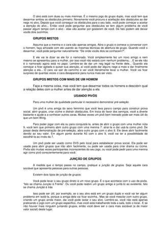 O alvo está com duas ou mais meninas. É o mesmo jogo do grupo duplo, mas você tem que
desarmar ambos os obstáculos primeiro. Novamente você procura a aceitação dos obstáculos ao dar
negs no alvo. Depois que você conseguir os obstáculos para o seu lado, você pode começar a aceitar
a atenção do alvo... Então você pode perguntar aos obstáculos se tem algum problema de você
passar algum tempo com o alvo - elas vão aceitar por gostarem de você. De fato podem até deixar
vocês dois sozinhos.
GRUPOS MISTOS
Assuma que a menina e o cara são apenas amigos. Abra o grupo e comece a conversar com
o homem; faça amizade com ele usando as mesmas técnicas de abertura de grupo. Quando você o
desarmar, você pode perguntar naturalmente: "De onde vocês dois se conhecem?".
E ele vai te dizer se ele for o namorado. Você simplesmente fez um novo amigo e nem
mesmo se apresentou para a mulher, por isso você não estará com nenhum problema.. , E se ele não
é o namorado agora está no papo: Lembre-se de dar um neg legal na frente dele... Quando ela
começar a ficar agitada e quiser sua atenção, aí você pode dar alguns negs a mais e dar finalmente
atenção a ela... O cara vai sair do caminho e ver você literalmente levar a mulher. Você vai ficar
surpreso de quantas vezes o cara desaparece para nunca mais ser visto.
GRUPOS MISTOS COM MAIS DE UM HOMEM
Faça a mesma coisa, mas você tem que desarmar todos os homens e descobrir qual
a relação deles com a mulher antes de dar atenção a ela.
USANDO PIVÔS
Para uma mulher de qualidade particular é necessário demonstrar pré-seleção.
Um pivô é uma amiga do sexo feminino que você leva para·o campo para construir prova
social, abrir grupos, criar ciúme e distrair obstáculos. Em troca do favor dos serviços, você a diverte
bastante e ajude-a a conhecer outros caras. Muitas vezes um pivô bem treinado pode ser mais útil do
que um bom Wing.
Para poder jogar com ela ou para conquistá-Ia, antes de abrir o grupo com uma mulher nota
9, você tem que primeiro abrir outro grupo com uma menina 7: atraí-Ia e daí usá-Ia como pivô. De
posse desta demonstração de pré-seleção, abra outro grupo com o alvo 9. Ele deve abrir facilmente
devido ao seu valor. Em algum ponto durante A3 com o alvo 9, você vai ter a possibilidade de
escolhê-Ia ao invés da 7.
Um pivô pode ser usado como DVS pelo local para estabelecer prova social. Ela pode ser
usada para abrir grupos que irão abrir facilmente, ou pode ser usada para criar drama ou ciúme.
Pivôs são muitas vezes participantes inconscientes do seu jogo, ou você pode pedir para uma menina
agir como pivô conscientemente para você.
JUNÇÃO DE GRUPOS
A medida que o tempo passa no campo, pratique a junção de grupos. Seja aquele cara
sociável que apresenta pessoas para outras pessoas.
Existem dois tipos de junção de grupos:
Você pode levar o seu grupo direto à um novo grupo. É o que acontece com o uso de pivôs.
“Isto se chama Junção à Frente”. Ou você pode reabrir um grupo antigo e juntá-to ao existente. Isto
se chama Junção à trás.
Isso pode ser útil, por exemplo, se o seu alvo está em um grupo duplo e você vai ter algum
problema em isolá-Ia, porque a amiga dela vai ficar sozinha.. Mas se você mesclar com outro grupo,
criando um grupo ainda maior, dai você pode isolar o seu alvo. Lembre-se, você não está apenas
praticando o jogo com um grupo especifico, mas você está trabalhando toda a sala, todo o local.. E se
não houver mais ninguém juntando grupos, então você deve ser o cara mais sociável (e de maior
valor social) deste lugar.
 