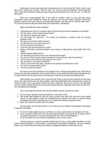 Após alguns minutos que você está conversando com a menina você diz: "Olha, você é muito
boa nisso." Sempre ela irá dizer: "Boa em que?” Ou "Do que você está falando?" Você responde:
"Bom, você esteve falando comigo por pouco tempo e já esta tocando sua mão em mim... Eu não sou
fácil assim".
Note que a pressuposição aqui é que você é o prêmio, você é o cara que está sendo
procurado e que é quem decide se a coisa vai subir de nível. Se você "pega" qualquer menina que
aparece, você não tem valor. Mas se você está selecionando, você deve ser um cara de maior valor...
E o circuito emocional dela está desenhado para responder a vencedores.
Alguns exemplos de trocas de papéis:
• "Não pense que você vai conseguir alguma coisa só porque está me pagando uma cerveja."
• "Oh meu Deus, você é sempre assim direta?"
• "Eu não quero apressar as coisas."
• “Eu não quero me machucar”... “Eu preciso de confiança e conforto antes de começar
qualquer coisa”.
• "Eu quero te conhecer melhor primeiro."
• "Eu não faço isso no primeiro encontro.”
• "Ei tire as mãos da mercadoria!”
• "Você me quer somente pelo meu corpo."
• Pegue a mão dela e quando ela pegar a sua, largue-a e diga que as coisas estão indo muito
rápido.
• "Você é sempre rápida assim?"
• "Eu não estou pronto para entrar num relacionamento agora."
• "Eu usei as minhas cuecas velhas hoje para ter certeza de que nada iria acontecer."
• "Eu juro que vocês meninas só pensam em uma coisa."
• "Ah, meu Deus, você está me tocando?"
• “Você é uma mulher bem legal.. Aquele cara lá parece ser perfeito para você.”
• "Eu nem te conheço direito ainda."
• "Vamos ser apenas amigos."
As frases acima são exemplos do que alguém com a atitude certa poderia dizer. Não são as
frases em si que são importantes, mas o quadro interno, como você fala essas frases. Quando se tem
um jogo interno forte às coisas certas vão acontecer e vão sair da sua boca automaticamente.
Note também que quando você a acusa de ser direta ou de ela estar tentando te levar para
cama, isso não significa que isto seja verdade. Você está deliberadamente interpretando a coisa de
maneira errada, e se o seu quadro interno for forte o suficiente, ela vai cair na sua e vai responder
como se fosse verdade lembre-se que ela está programada para responder para caras de alto valor,
com alto padrão de qualidade.
Isto é o que significa quando você não tem padrão quando o assunto é mulher:
1. Eu vou aceitar qualquer coisa que aparecer, o que não é muito.
2. Não existe nada especial e único em você; eu estou com você, pois não tenho outra opção
sexual. Eu dou graças a Deus por simplesmente ter alguém com quem eu possa transar
principalmente sendo o perdedor que sou. E aparentemente essa pessoa é você.
3. Estar com você te faz sentir comum e usada.
Ao invés disso, se você demonstra a uma mulher que tem padrões de qualidade, você passa
a seguinte mensagem:
1. Eu tenho muitas opções quanto a mulheres e eu estou acostumado a ter sucesso com elas.
2. Se eu começar a gostar de você, não será apenas devido à sua aparência. É porque você é
uma pessoa especial e única que está dentro do meu alto nível de exigência.
1. Eu só vou estar com uma mulher de qualidade e isso é o que você é.
Lembre-se que as mulheres entendem desse tipo de coisa, e elas podem perceber em qual
quadro você está agindo... E elas sentem e racionalizam as emoções resultantes. Um cara mediano
chega numa mulher assumindo que ela é seletiva e desejando passar no teste dela, ele diz:
 