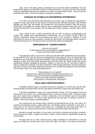 Logo, como você pode passar a sensação de que ela está sendo qualificada? Ao fazer
perguntas de seleção, enviar DVSs e IDDs em momentos certos, e também por você realmente ter
níveis de qualidades altos sobre as pessoas com quem você quer passar tempo... Isso tem que ser
verdadeiro para você... Para que isso passe a congruência necessária.
VARIAÇÃO DE ESTIMULO OU RECOMPENSA INTERMITENTE
É um fato muito conhecido entre treinadores de animais, que a variação de recompensa e
punição é muito mais efetiva do que apenas a recompensa por estímulos de prazer. Este principio
aplicado aos IDls. Eles não devem ser enviados de uma maneira previsível. Eles têm que ser
introduzidos na equação de maneira variável, para a experiência emocional seja mais forte. Desta
maneira ela pode sentir uma variação maior de esperança, dúvida, surpresa, incerteza, falta e outros
dramas.
Logo a idéia de que o artista recompensa ela com IDls, é apenas a interpretação mais
simples. Em verdade, nós recompensamos o investimento com uma mistura de IDls e IDDs de
maneira imprevisível. Dentro de uma dinâmica de quente e frio, próximo e distante. É muito
estimulante do ponto de vista emocional. Quando ela está sendo recompensada dessa maneira é
mais provável que ela vai virá atrás de você e caia dentro do teste de cumplicidade.
BRINCADEIRA DA “CADEIRA QUENTE”
Qual sua cor favorita?
O que você achou da sua experiência no segundo grau?
O que você comeu ontem no jantar?
Faça perguntas assim e procure ter certeza que ela está dando respostas para as perguntas.
Se não você diz "sim, mas isso não é uma resposta para minha pergunta." Isso vai mostrar para ela,
gentilmente, que você está no controle da situação. O que você está fazendo aqui é mostrando muito
interesse, porque você está dando permissão para ela falar sobre ela; desta maneira ela supera
rapidamente qualquer sensação de pressão e rapidez, no mais isso faz com que elas se abram e
falem à vontade de si mesmas. E se elas começarem a falar de algo interessante, elas provavelmente
vão falar mais para você. Mais: Depois que ela relaxa com as primeiras perguntas mais superficiais,
você começa a entrar num nível mais pessoal como:
"Você já esteve em um hospital?"
“Quantos anos você tinha quando você beijou pela primeira vez”?
“Quantos anos você tinha quando fico bêbada pela primeira vez”?
“Você e suas irmãs mantinham segredos”?
"Você já teve um relacionamento muito difícil?"
ESCALANDO CINESTÉSICAMENTE
Cinestésico significa toque, ou usando outro termo, sensação. É um termo que vem da PNL.
Quando artistas venusianos falam de Kino, eles estão se referindo ao toque físico de qualquer tipo.
O principio importante no jogo é que nada realmente importa. Um cara qualquer leva uma
menina para um encontro com a esperança de beijar a menina no final da noite - ele quer mostrar
para ela o quanto ele é respeitoso. A noite vai passando e ele vai ficando cada vez mais perto
daquele momento estranho, no final da noite, quando ele tem que fazer um grande movimento e
beija-Ia, e isso torna a coisa um grande problema.
Se o momento do seu primeiro beijo é estranho, provavelmente ele vai ser o seu último, As
mulheres não perdoam quanto a beijos. Elas têm uma fantasia quanto á encontrar o cara certo, e
como tudo vai ser natural e perfeito. Elas querem ter a sensação da coisa toda estar certo e a
verdade é que, com caras que são firmes com mulheres é exatamente assim que acontece.
Quando as coisas acontecem na hora certa, não ocorrem momentos de dúvida e incerteza.
Você não precisa 'Invadir o espaço da menina e fazer a coisa acontecer radicalmente através do
primeiro beijo.
No lugar disso há um ritmo natural de isca e ação cínestésica de crescimento no nível de
toque do começo do encontro até o sexo. Este ritmo deve ser natural, uma série de movimento
 