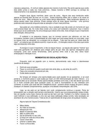 naturais e pequenos... E nenhum deles aparece de maneira muito forte. Ela sente apenas que vocês
dois estão juntos e cada vez mais próximos... Dessa maneira o KINO começa no começo do
relacionamento e vai escalando aos poucos.
Imagine duas águas marinhas, perto uma da outra... Alguns dos seus tentáculos estão
apenas se tocando bem de leve um no outro... Esses braçinhos delas vão e voltam e as vezes se
tocam de novo... Mais tentáculos se junta nessa dança espontânea... Mais tentáculos aparece e a
dança parece estar mais próxima. Existe energia entre as duas águas marinhas - uma química
poderosa está crescendo enquanto elas se abraçam e ficam mais próximas.
Isso pode ser uma metáfora estranha, mas a verdade é que não existe um momento em que
você precisa beijar ela. Ao invés disso existe uma coisa sutil acidental e plausível, mas o mesmo
tempo que vai se acelerando, há uma energia que cresce entre eles. Esta energia é que é importante
esta vibração, esta química.
O subtexto e os pequenos toques, que no começo servem pra adicionar um tom de
brincadeira, também criam a possibilidade de você negar que você esteja dando em cima dela. Logo
os toques criam as vibrações, ou a energia cria os toques... Tudo isso faz parte do "efeito bola de
neve" - um sistema que vai adiante sozinho, e que se auto... A interação cresce e fica claro que existe
algo acontecendo entre eles.
A energia é o que é importante, e não os toques físicos - os toques são apenas "metros" que
você está ganhando em distância para chegar perto do gol. Eles são apenas necessários para
incorporar, junto com outras ferramentas, certa química entre você e seu alvo. Deve haver
antecipação e interação no ar.
MOMENTOS DE ESCALAÇÃO FÍSICA
Enquanto você vai jogando com a menina, demonstrando valor maior e desinteresse
(ausência de desejo):
• Estimule suas emoções;
• Fique no controle do quadro (você está indo atrás dela, ou ela atrás de você?);
• Faça uma conexão emocional com ela;
• Cuide desta conexão.
De tempos em tempos uma oportunidade para você escalar irá se apresentar, e se você
perde-la, o momento passa e você acaba por fazer um DVI (Demonstração de Valor Inferior) - e a
paciência dela vai se esvaindo. Muitas oportunidades perdidas como esta, e ela vão decidir que você
ou é muito covarde para fazer qualquer coisa; ou você é incompetente no seu interesse com
mulheres: ou ainda, que você não tem inteligência social - portanto sendo incapaz de guiar a dança.
Qualquer um desses comportamentos, qualquer uma dessas interpretações, são DVIs.
Logo, se ela está em pé falando com você, simplesmente continue a escalar. Parta do
pressuposto que a atração está sempre acontecendo, mesmo que sua pressuposição esteja errada.
Isto vai resultar numa maior chance de você se dar bem com ela. Também é a melhor maneira de
você melhorar a sua calibração, e uma vez que essa calibração esteja correta, toda escalação vai
acontecer de uma maneira suave. Trata-se de um aprendizado de longo prazo de qualquer maneira.
Alguns tipos de Toques Cinestésicos são:
• Mãos dadas.
• As mãos se tocando..
• Abraços por trás.
• Beijos no pescoço dela.
• Mão no joelho dela.
• Ela se sentando no seu colo.
• O braço em volta da cintura dela.
• Tocar a face dela.
• Cheirar o cabelo dela.
• Tocar a cintura dela.
 
