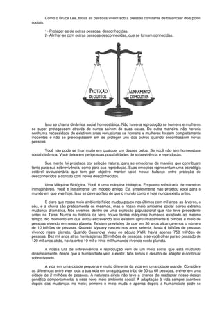 Como o Bruce Lee, todas as pessoas vivem sob a pressão constante de balancear dois pólos
sociais:
1- Proteger-se de outras pessoas, desconhecidas.
2- Alinhar-se com outras pessoas desconhecidas, que se tornam conhecidas.
Isso se chama dinâmica social homeostática. Não haveria reprodução se homens e mulheres
se super protegessem através de nunca saírem de suas casas. De outra maneira, não haveria
nenhuma necessidade de existirem artes venusianas se homens e mulheres fossem completamente
inocentes e não se preocupassem em se proteger uns dos outros quando encontrassem novas
pessoas.
Você não pode se fixar muito em qualquer um desses pólos. Se você não tem homeostase
social dinâmica. Você deixa em perigo suas possibilidades de sobrevivência e reprodução.
Sua mente foi projetada por seleção natural, para se emocionar de maneira que contribuam
tanto para sua sobrevivência, como para sua reprodução. Suas emoções representam uma estratégia
estável evolucionária que tem por objetivo manter você nesse balanço entre proteção de
desconhecidos e contato com novos desconhecidos.
Uma Máquina Biológica. Você é uma máquina biológica. Enquanto sofisticada de maneiras
inimagináveis, você e literalmente um modelo antigo. Ela simplesmente não projetou você para o
mundo em que vive hoje. Isso se deve ao fato de que o mundo como é hoje nunca existiu antes.
É claro que nosso meio ambiente físico mudou pouco nos últimos cem mil anos: as árvores, o
céu, e a chuva são praticamente os mesmos, mas o nosso meio ambiente social sofreu extrema
mudança dramática. Nós vivemos dentro de uma explosão populacional que não teve precedente
antes na Terra. Nunca na história da terra houve tantas máquinas humanas existindo ao mesmo
tempo. No momento em que estou escrevendo isso existem aproximadamente 6 bilhões e meio de
pessoas vivendo em nosso planeta. Existem previsões de que em 30 anos alcançaremos o número
de 10 bilhões de pessoas. Quando Mystery nasceu nos anos setenta, havia 4 bilhões de pessoas
vivendo neste planeta. Quando Casanova viveu no século XVIII, havia apenas 750 milhões de
pessoas. Dez mil anos atrás havia apenas 30 milhões de pessoas, e se você olhar para o passado de
120 mil anos atrás, havia entre 10 mil e vinte mil humanos vivendo neste planeta.
A nossa luta de sobrevivência e reprodução vem de um meio social que está mudando
dinamicamente, desde que a humanidade veio a existir. Nós temos o desafio de adaptar e continuar
sobrevivendo.
A vida em uma cidade pequena é muito diferente da vida em uma cidade grande. Considere
as diferenças entre viver toda a sua vida em uma pequena tribo de 50 ou 60 pessoas, e viver em uma
cidade de 2 milhões de pessoas. A natureza ainda não teve a chance de readaptar nosso design
genético comportamental a esse novo meio ambiente social. A adaptação à vida sempre acontece
depois das mudanças no meio; primeiro o meio muda e apenas depois a humanidade pode se
 