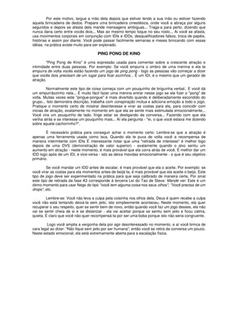 Por este motivo, largue a mão dela depois que estiver lendo a sua mão ou estiver fazendo
aquela brincadeira de dedos. Prepare uma brincadeira cinestésica, onde você a abraça por alguns
segundos e depois se afasta dela mande mensagens ambíguas... Traga-a para perto, dizendo que
nunca daria certo entre vocês dois... Mas ao mesmo tempo toque no seu rosto... Ai você se afasta,
usa movimentos corporais em conjunção com IDIs e IDDs, desqualificadores falsos, troca de papéis,
histórias e assim por diante. Você pode passar facilmente semanas e meses brincando com essas
idéias, na prática existe muito para ser explorado.
PING PONG DE KINO
"Ping Pong de Kino" é uma expressão usada para comentar sobre a crescente atração e
intimidade entre duas pessoas. Por exemplo: Se você empurra o ombro de uma menina e ela te
empurra de volta vocês estão fazendo um jogo de ping pong - logo as pessoas vão começar a dizer
que vocês dois precisam de um lugar para ficar sozinhos... É um IDI, é o mesmo que um gerador de
atração.
Normalmente este tipo de coisa começa com um pouquinho de briguinha verbal.. E você dá
um empurrãozinho nela... É muito fácil fazer uma menina entrar nesse jogo se ela fizer o "pong" de
volta. Muitas vezes este "pingue-pongue" é mais divertido quando é deliberadamente escondido do
grupo... Isto demonstra discrição, trabalha com conspiração mútua e adiciona emoção a todo o jogo.
Pratique o momento certo de mostrar desinteresse e virar as costas para ela, para coincidir com
inicias de atração, exatamente no momento em que ela se sente mais estimulada emocionalmente...
Você vira um pouquinho de lado, finge estar se desligando da conversa... Fazendo com que ela
venha atrás e se interesse um pouquinho mais... Aí ela pergunta - "ei, o que você estava me dizendo
sobre aquele cachorrinho?".
É necessário prática para conseguir achar o momento certo: Lembre-se que a atração é
apenas uma ferramenta usada como isca. Quando ela te puxa de volta você a recompensa de
maneira intermitente com IDIs É interessante notar que uma "retirada de interesse" é melhor logo
depois de uma DVS (demonstração de valor superior) - exatamente quando o alvo sentiu um
aumento em atração - neste momento, é mais provável que ela corra atrás de você. É melhor dar um
IDD logo após de um IDI, e vice-versa - isto as deixa mexidas emocionalmente - o que é seu objetivo
primário.
Se você mandar um IDD antes de escalar, é mais provável que ela o aceite. Por exemplo: se
você virar as costas para ela momentos antes de beijá-Ia, é mais provável que ela aceite o beijo. Este
tipo de jogo deve ser experimentado na prática para que seja calibrado de maneira certa. Por sinal
este tipo de retirada da fase A3 corresponde à terceira Lei do Tao de Steve: Mande ver: Este é um
ótimo momento para usar Negs do tipo "você tem alguma coisa nos seus olhos", "Você precisa de um
drops", etc.
Lembre-se: Você não leva a culpa pela coisinha nos olhos dela. Deus é quem recebe a culpa
você não está tentando deixá-Ia sem jeito, isto simplesmente aconteceu. Neste momento, ela quer
recuperar o seu respeito, quer se sentir bem de novo, então quando você faz um jogo desses, ela não
vai se sentir cheia de si e se distanciar - ela vai aceitar porque se sentiu sem jeito e ficou calma,
quieta. É claro que você não quer recompensá-Ia por ser uma boba porque isto não seria congruente.
Logo você amplia a vergonha dela por agir desinteressado no momento, e aí você brinca de
cara legal ao dizer: "Não fique sem jeito por ser humana", então você se retira da conversa um pouco.
Neste estado emocional, ela está extremamente aberta para a escalação física.
 